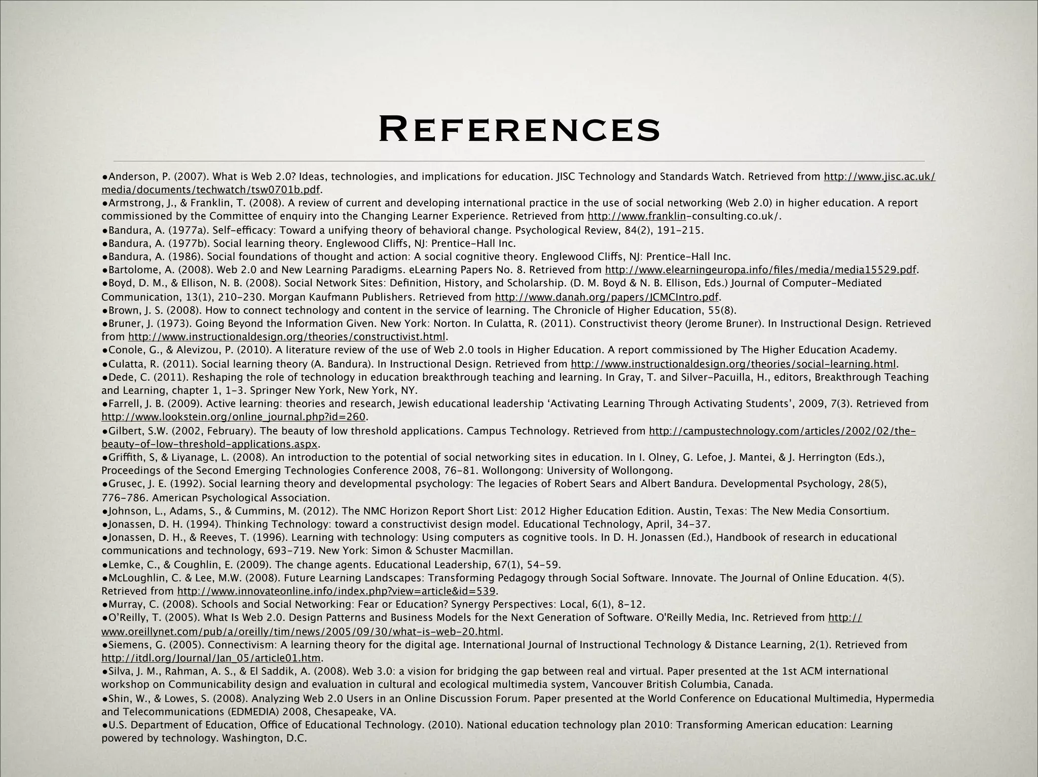 References
                 •Anderson, P. (2007). What is Web 2.0? Ideas, technologies, and implications for education. JISC Technology and Standards Watch. Retrieved from http://www.jisc.ac.uk/
                 media/documents/techwatch/tsw0701b.pdf.
                 •Armstrong, J., & Franklin, T. (2008). A review of current and developing international practice in the use of social networking (Web 2.0) in higher education. A report
                 commissioned by the Committee of enquiry into the Changing Learner Experience. Retrieved from http://www.franklin-consulting.co.uk/.
                 •Bandura, A. (1977a). Self-efficacy: Toward a unifying theory of behavioral change. Psychological Review, 84(2), 191-215.
                 •Bandura, A. (1977b). Social learning theory. Englewood Cliffs, NJ: Prentice-Hall Inc.
                 •Bandura, A. (1986). Social foundations of thought and action: A social cognitive theory. Englewood Cliffs, NJ: Prentice-Hall Inc.
                 •Bartolome, A. (2008). Web 2.0 and New Learning Paradigms. eLearning Papers No. 8. Retrieved from http://www.elearningeuropa.info/ﬁles/media/media15529.pdf.
                 •Boyd, D. M., & Ellison, N. B. (2008). Social Network Sites: Deﬁnition, History, and Scholarship. (D. M. Boyd & N. B. Ellison, Eds.) Journal of Computer-Mediated
                 Communication, 13(1), 210-230. Morgan Kaufmann Publishers. Retrieved from http://www.danah.org/papers/JCMCIntro.pdf.
                 •Brown, J. S. (2008). How to connect technology and content in the service of learning. The Chronicle of Higher Education, 55(8).
                 •Bruner, J. (1973). Going Beyond the Information Given. New York: Norton. In Culatta, R. (2011). Constructivist theory (Jerome Bruner). In Instructional Design. Retrieved
                 from http://www.instructionaldesign.org/theories/constructivist.html.
                 •Conole, G., & Alevizou, P. (2010). A literature review of the use of Web 2.0 tools in Higher Education. A report commissioned by The Higher Education Academy.
                 •Culatta, R. (2011). Social learning theory (A. Bandura). In Instructional Design. Retrieved from http://www.instructionaldesign.org/theories/social-learning.html.
                 •Dede, C. (2011). Reshaping the role of technology in education breakthrough teaching and learning. In Gray, T. and Silver-Pacuilla, H., editors, Breakthrough Teaching
                 and Learning, chapter 1, 1-3. Springer New York, New York, NY.
                 •Farrell, J. B. (2009). Active learning: theories and research, Jewish educational leadership ‘Activating Learning Through Activating Students’, 2009, 7(3). Retrieved from
                 http://www.lookstein.org/online_journal.php?id=260.
                 •Gilbert, S.W. (2002, February). The beauty of low threshold applications. Campus Technology. Retrieved from http://campustechnology.com/articles/2002/02/the-
                 beauty-of-low-threshold-applications.aspx.
                 •Griffith, S, & Liyanage, L. (2008). An introduction to the potential of social networking sites in education. In I. Olney, G. Lefoe, J. Mantei, & J. Herrington (Eds.),
                 Proceedings of the Second Emerging Technologies Conference 2008, 76-81. Wollongong: University of Wollongong.
                 •Grusec, J. E. (1992). Social learning theory and developmental psychology: The legacies of Robert Sears and Albert Bandura. Developmental Psychology, 28(5),
                 776-786. American Psychological Association.
                 •Johnson, L., Adams, S., & Cummins, M. (2012). The NMC Horizon Report Short List: 2012 Higher Education Edition. Austin, Texas: The New Media Consortium.
                 •Jonassen, D. H. (1994). Thinking Technology: toward a constructivist design model. Educational Technology, April, 34-37.
                 •Jonassen, D. H., & Reeves, T. (1996). Learning with technology: Using computers as cognitive tools. In D. H. Jonassen (Ed.), Handbook of research in educational
                 communications and technology, 693-719. New York: Simon & Schuster Macmillan.
                 •Lemke, C., & Coughlin, E. (2009). The change agents. Educational Leadership, 67(1), 54-59.
                 •McLoughlin, C. & Lee, M.W. (2008). Future Learning Landscapes: Transforming Pedagogy through Social Software. Innovate. The Journal of Online Education. 4(5).
                 Retrieved from http://www.innovateonline.info/index.php?view=article&id=539.
                 •Murray, C. (2008). Schools and Social Networking: Fear or Education? Synergy Perspectives: Local, 6(1), 8-12.
                 •O’Reilly, T. (2005). What Is Web 2.0. Design Patterns and Business Models for the Next Generation of Software. O'Reilly Media, Inc. Retrieved from http://
                 www.oreillynet.com/pub/a/oreilly/tim/news/2005/09/30/what-is-web-20.html.
                 •Siemens, G. (2005). Connectivism: A learning theory for the digital age. International Journal of Instructional Technology & Distance Learning, 2(1). Retrieved from
                 http://itdl.org/Journal/Jan_05/article01.htm.
                 •Silva, J. M., Rahman, A. S., & El Saddik, A. (2008). Web 3.0: a vision for bridging the gap between real and virtual. Paper presented at the 1st ACM international
                 workshop on Communicability design and evaluation in cultural and ecological multimedia system, Vancouver British Columbia, Canada.
                 •Shin, W., & Lowes, S. (2008). Analyzing Web 2.0 Users in an Online Discussion Forum. Paper presented at the World Conference on Educational Multimedia, Hypermedia
                 and Telecommunications (EDMEDIA) 2008, Chesapeake, VA.
                 •U.S. Department of Education, Office of Educational Technology. (2010). National education technology plan 2010: Transforming American education: Learning
                 powered by technology. Washington, D.C.



Thursday,	 March	 1,	 12
 