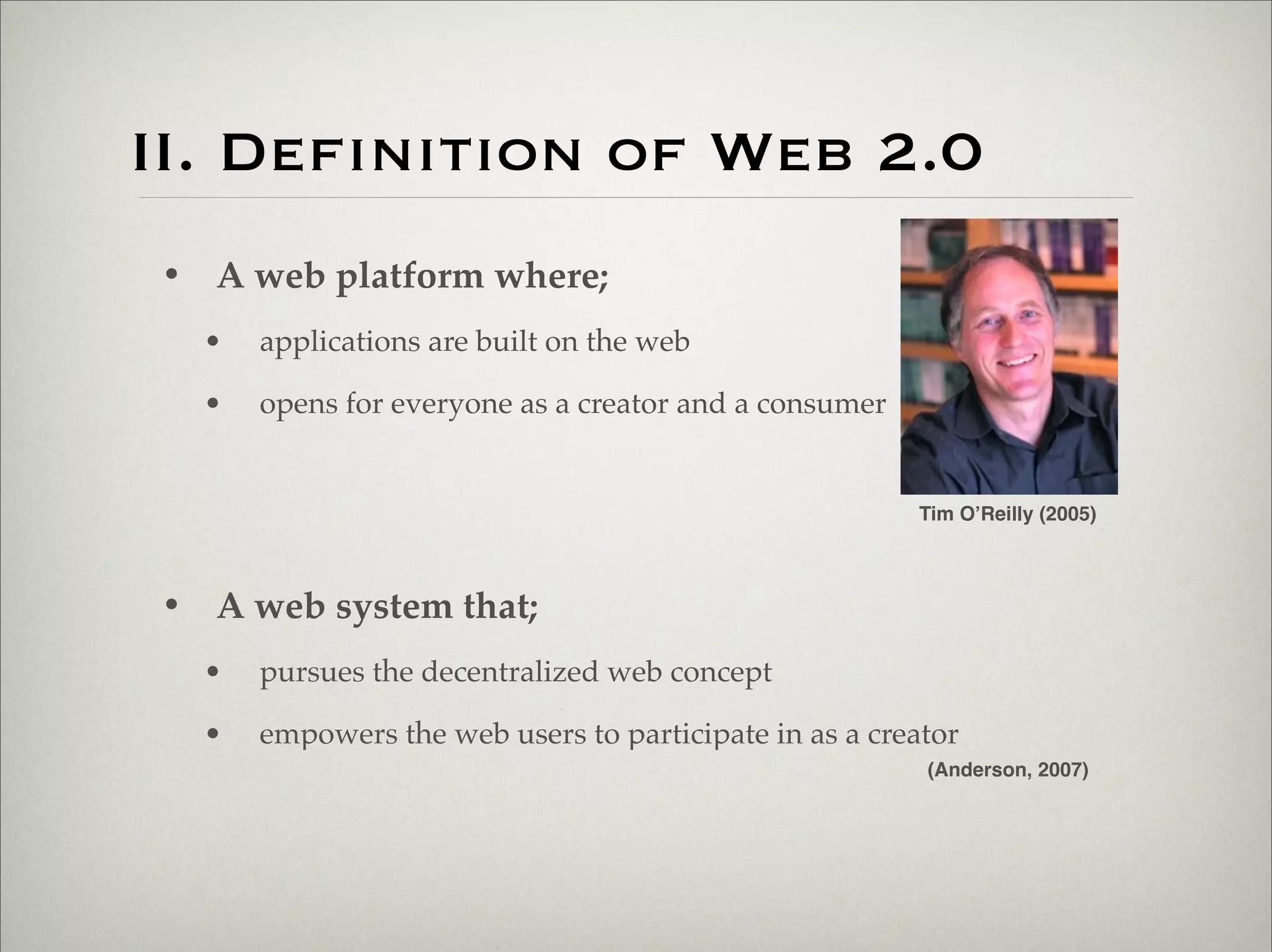 II. Definition of Web 2.0
                       • A web platform where;
                           •   applications are built on the web

                           •   opens for everyone as a creator and a consumer


                                                                                Tim O’Reilly (2005)



                       • A web system that;
                           •   pursues the decentralized web concept

                           •   empowers the web users to participate in as a creator
                                                                                 (Anderson, 2007)




Thursday,	 March	 1,	 12
 