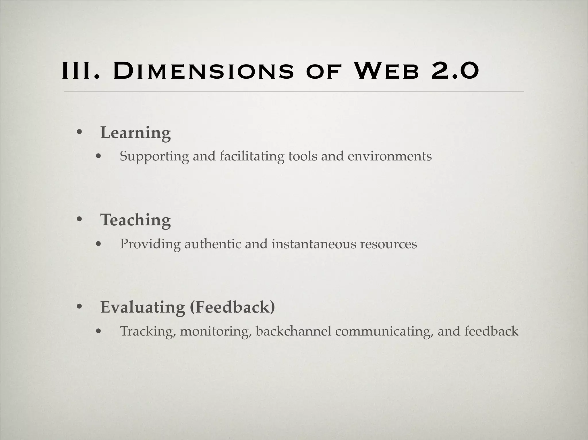 III. Dimensions of Web 2.0
                       • Learning
                           •   Supporting and facilitating tools and environments



                       • Teaching
                           •   Providing authentic and instantaneous resources



                       • Evaluating (Feedback)
                           •   Tracking, monitoring, backchannel communicating, and feedback




Thursday,	 March	 1,	 12
 