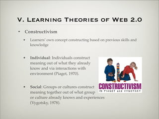 V. Learning Theories of Web 2.0
                    • Constructivism
                           •   Learners’ own concept constructing based on previous skills and
                               knowledge


                           •   Individual: Individuals construct
                               meaning out of what they already
                               know and via interactions with
                               environment (Piaget, 1970).


                           •   Social: Groups or cultures construct
                               meaning together out of what group
                               or culture already knows and experiences
                               (Vygotsky, 1978).



Thursday,	 March	 1,	 12
 