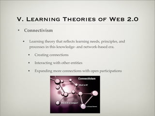 V. Learning Theories of Web 2.0
                    • Connectivism

                           •   Learning theory that reﬂects learning needs, principles, and
                               processes in this knowledge- and network-based era.

                               •   Creating connections

                               •   Interacting with other entities

                               •   Expanding more connections with open participations




Thursday,	 March	 1,	 12
 