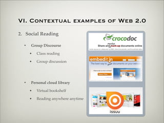 VI. Contextual examples of Web 2.0
                    2. Social Reading

                           •   Group Discourse

                               •   Class reading

                               •   Group discussion




                           •   Personal cloud library

                               •   Virtual bookshelf

                               •   Reading anywhere anytime




Thursday,	 March	 1,	 12
 