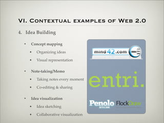 VI. Contextual examples of Web 2.0
                    4. Idea Building

                           •   Concept mapping

                               •   Organizing ideas

                               •   Visual representation

                           •   Note-taking/Memo

                               •   Taking notes every moment

                               •   Co-editing & sharing

                           •   Idea visualization

                               •   Idea sketching

                               •   Collaborative visualization

Thursday,	 March	 1,	 12
 