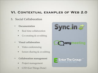 VI. Contextual examples of Web 2.0
                    5. Social Collaboration

                           •   Documentation

                               •   Real time collaboration

                               •   Co-creating & co-editing

                           •   Visual collaboration

                               •   Video conferencing

                               •   Screen sharing & co-editing

                           •   Collaboration management

                               •   Project management

                               •   GTD (Get Things Done)

Thursday,	 March	 1,	 12
 