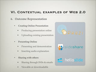 VI. Contextual examples of Web 2.0
                    6. Outcome Representation

                           •   Creating Online Presentation

                               •   Producing presentation online

                               •   Uploading existing presentation

                           •   Presenting Online

                               •   Presenting and demonstration

                               •   Inserting audio explanation

                           •   Sharing with others

                               •   Sharing through SNSs & emails

                               •   Viewable or downloadable

Thursday,	 March	 1,	 12
 