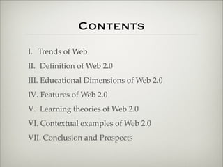Contents
                       I. Trends of Web
                       II. Deﬁnition of Web 2.0
                       III. Educational Dimensions of Web 2.0
                       IV. Features of Web 2.0
                       V. Learning theories of Web 2.0
                       VI. Contextual examples of Web 2.0
                       VII. Conclusion and Prospects


Thursday,	 March	 1,	 12
 
