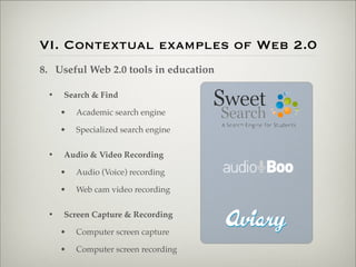 VI. Contextual examples of Web 2.0
                    8. Useful Web 2.0 tools in education

                           •   Search & Find

                               •   Academic search engine

                               •   Specialized search engine


                           •   Audio & Video Recording

                               •   Audio (Voice) recording

                               •   Web cam video recording


                           •   Screen Capture & Recording

                               •   Computer screen capture

                               •   Computer screen recording

Thursday,	 March	 1,	 12
 