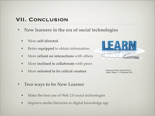 VII. Conclusion
                    • New learners in the era of social technologies

                           •   More self-directed

                           •   Better equipped to obtain information

                           •   More reliant on interactions with others

                           •   More inclined to collaborate with peers

                           •   More oriented to be critical creators              Education Trends | Featured News 
                                                                                  John K. Waters—13 December 2011




                    • Two ways to be New Learner

                           •   Make the best use of Web 2.0 social technologies

                           •   Improve media literacies in digital knowledge age


Thursday,	 March	 1,	 12
 