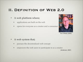 II. Definition of Web 2.0
                       • A web platform where;
                           •   applications are built on the web

                           •   opens for everyone as a creator and a consumer


                                                                                Tim O’Reilly (2005)



                       • A web system that;
                           •   pursues the decentralized web concept

                           •   empowers the web users to participate in as a creator
                                                                                 (Anderson, 2007)




Thursday,	 March	 1,	 12
 