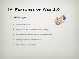 IV. Features of Web 2.0
                       • Advantages


                           •   Great affordances

                           •   Easy to use with little technical training

                           •   Information collector and sharing repository

                           •   Participatory and collaborative

                           •   The nature of continuity




Thursday,	 March	 1,	 12
 