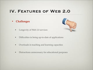 IV. Features of Web 2.0
                       • Challenges


                           •   Longevity of Web 2.0 services


                           •   Difﬁculties in being up-to-date of applications


                           •   Overloads in teaching and learning capacities


                           •   Distractions unnecessary for educational purposes




Thursday,	 March	 1,	 12
 