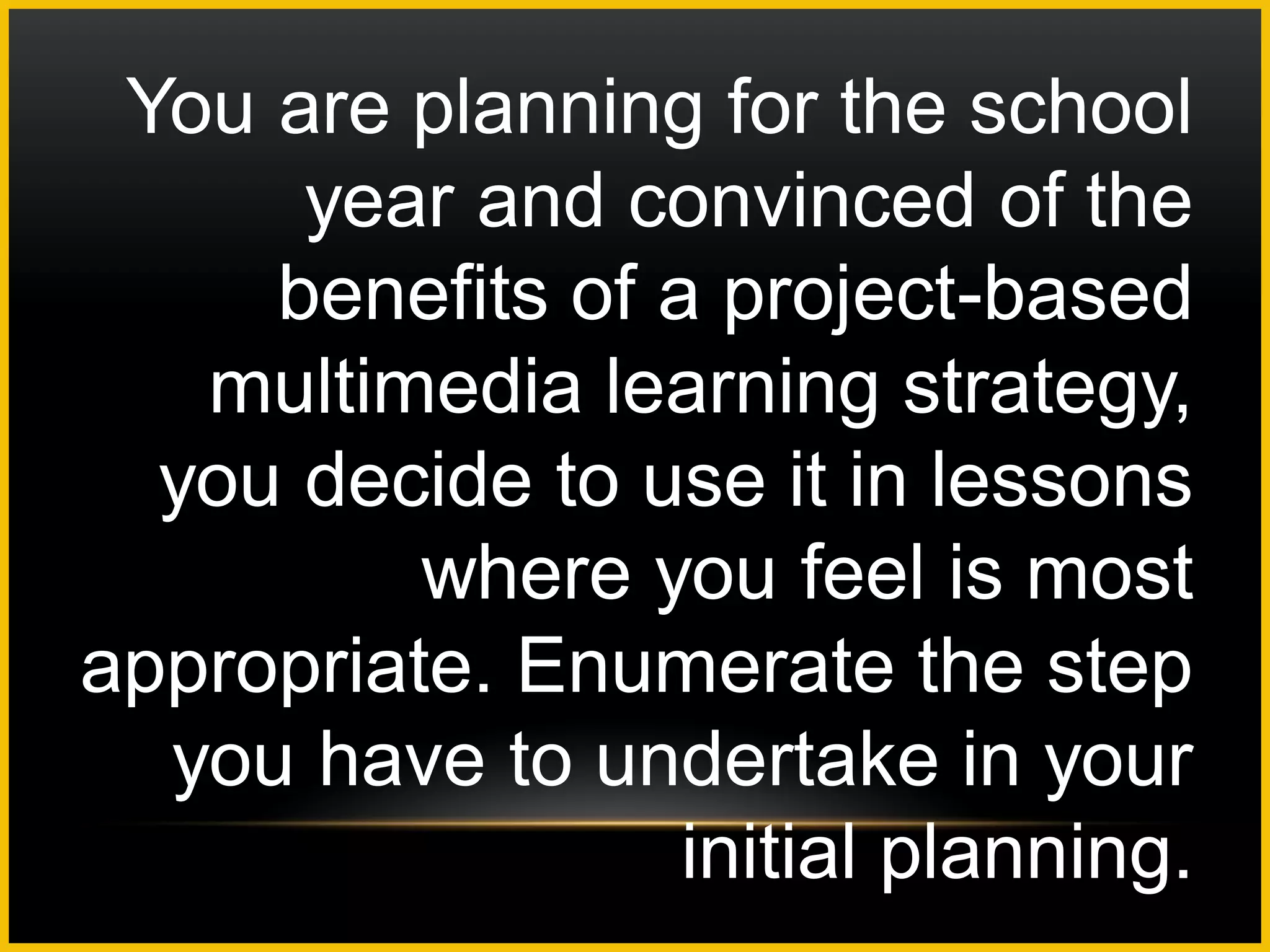 You are planning for the school
      year and convinced of the
     benefits of a project-based
   multimedia learning strategy,
  you decide to use it in lessons
          where you feel is most
appropriate. Enumerate the step
  you have to undertake in your
                  initial planning.
 