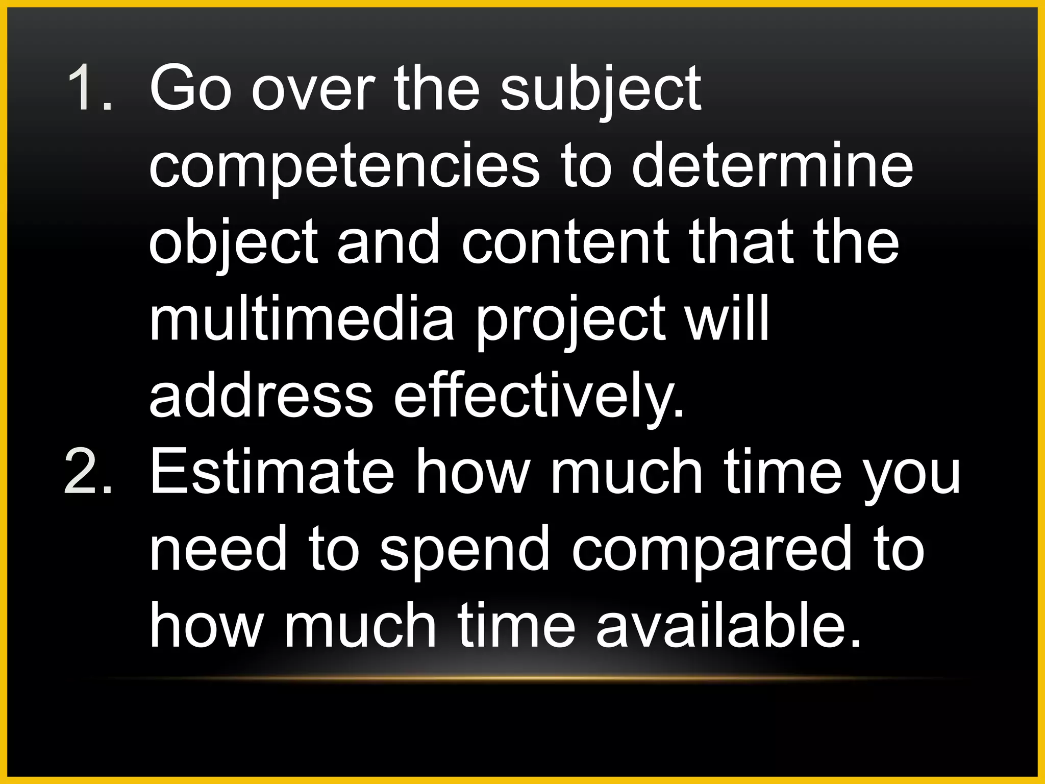 1. Go over the subject
   competencies to determine
   object and content that the
   multimedia project will
   address effectively.
2. Estimate how much time you
   need to spend compared to
   how much time available.
 