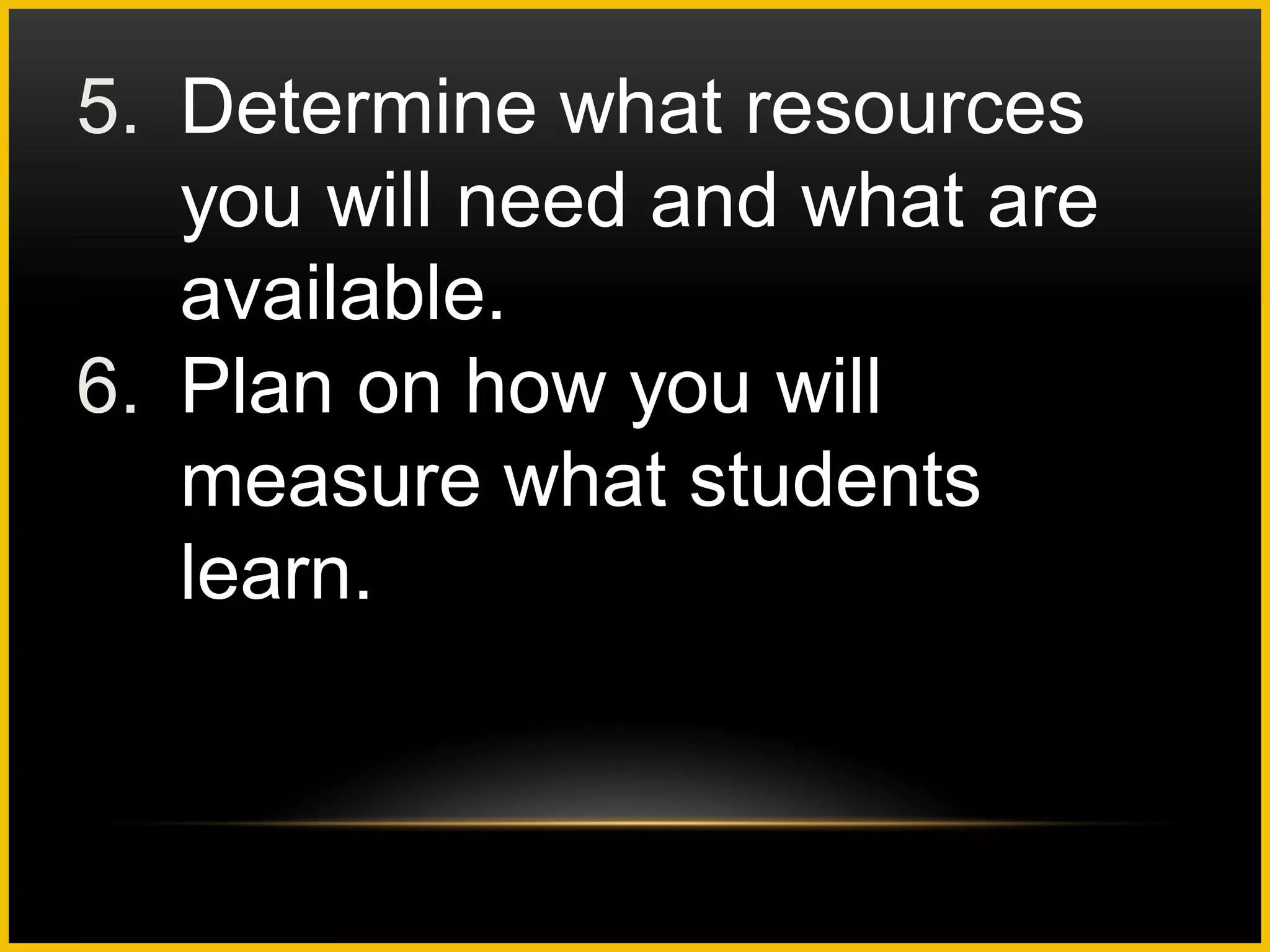 5. Determine what resources
   you will need and what are
   available.
6. Plan on how you will
   measure what students
   learn.
 