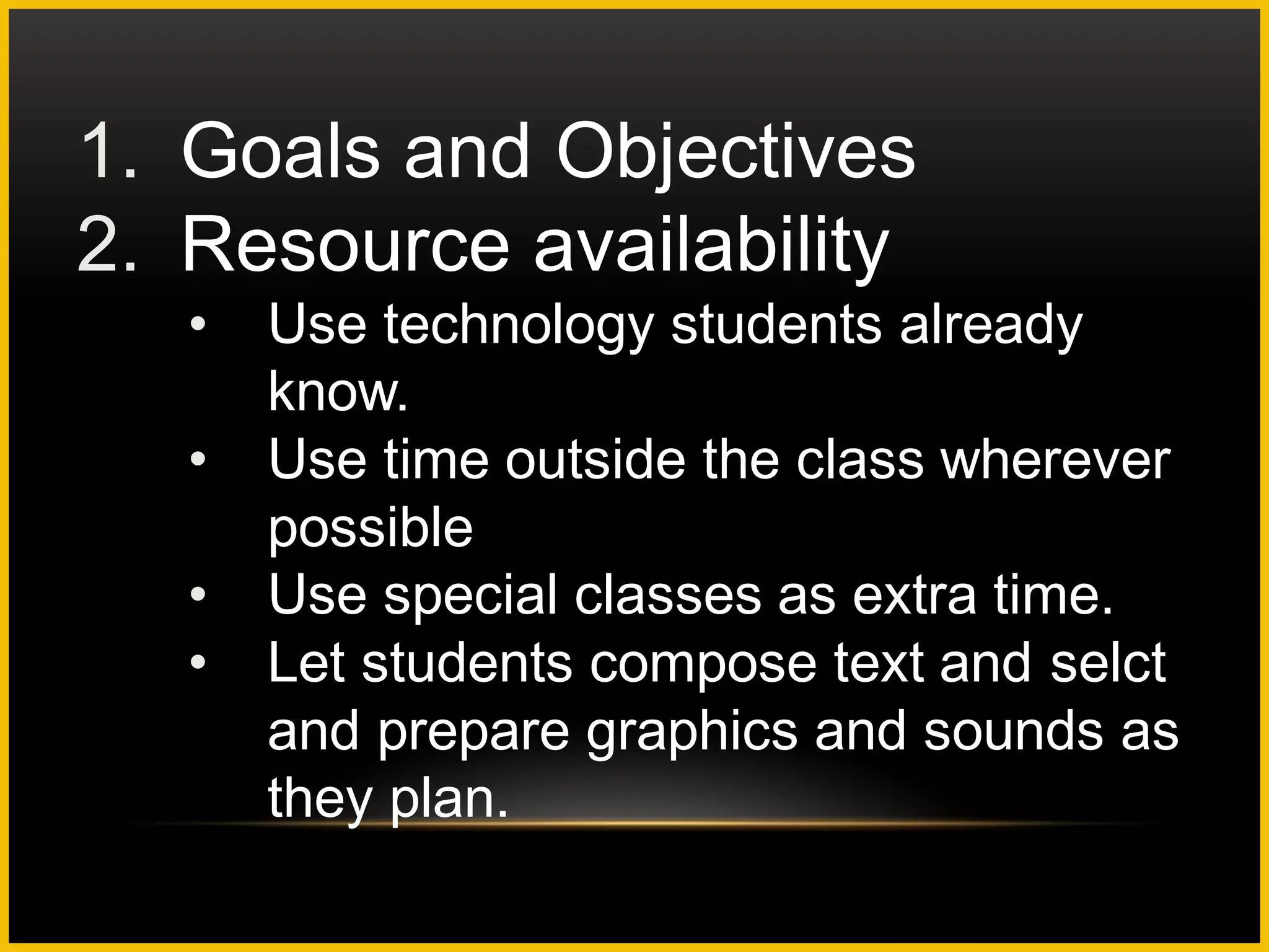 1. Goals and Objectives
2. Resource availability
   •   Use technology students already
       know.
   •   Use time outside the class wherever
       possible
   •   Use special classes as extra time.
   •   Let students compose text and selct
       and prepare graphics and sounds as
       they plan.
 