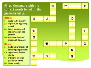 Fill up the puzzle with the                2
                                               B   8
                                                       T           F
correct words based on the
given meaning.
Across:                    1
                               S   U                       4
                                                               D
1 – cause to fit closely
3 – to produce a grating
    sound
                                                               I
6 – the grass covered
    the surface of the
                           5
                               C                                   7
                                                                       L
    ground
8 – a surface layer of     O
    grass and its roots
Down                               3
                                       R           P               G
2 – made up primarily of
    decaying vegetation                                    N
4 – to prepare the for
    plants
5 – ordinary, inferior
                           6
                               S   D                       G
    quality or value
8 – move heavily
 