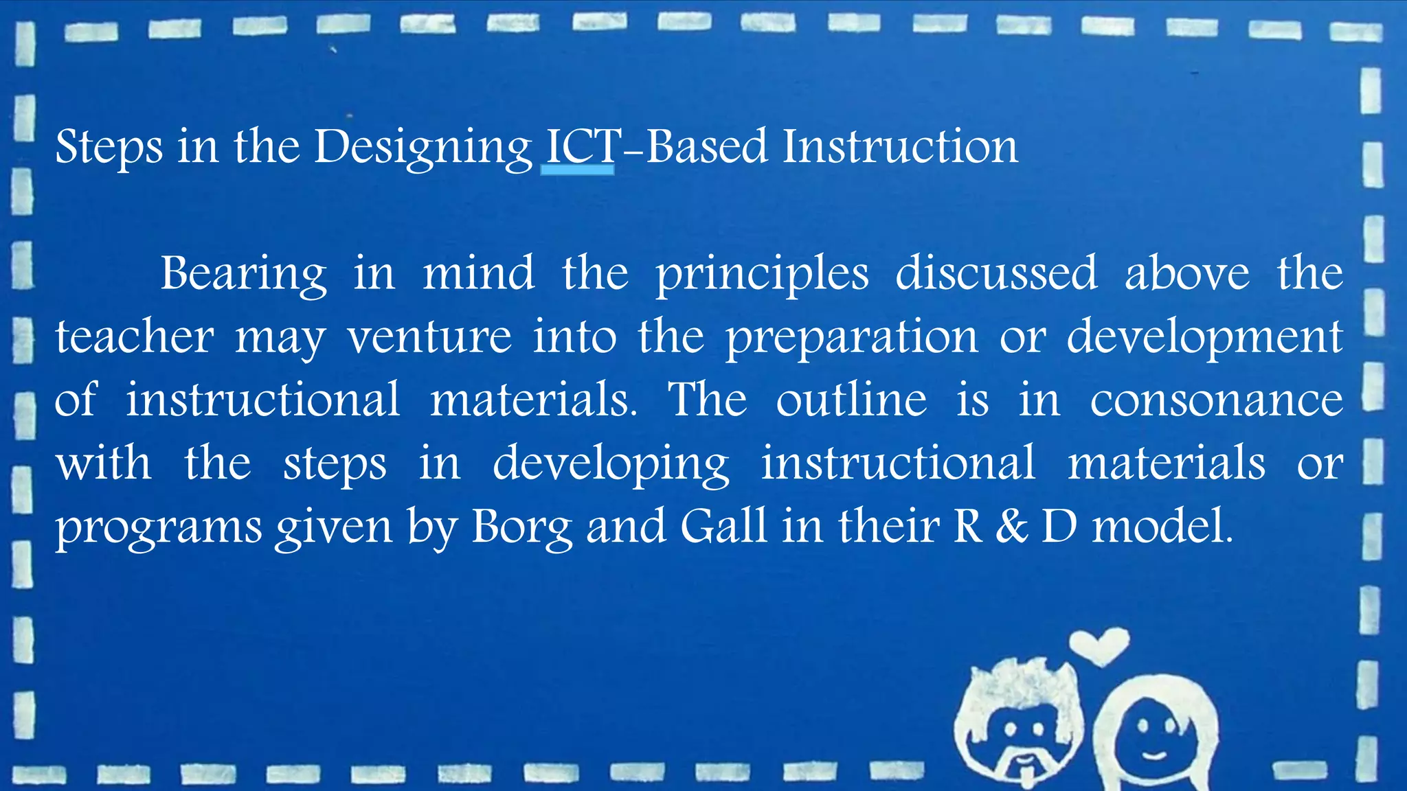 Steps in the Designing ICT-Based Instruction
Bearing in mind the principles discussed above the
teacher may venture into the preparation or development
of instructional materials. The outline is in consonance
with the steps in developing instructional materials or
programs given by Borg and Gall in their R & D model.
 