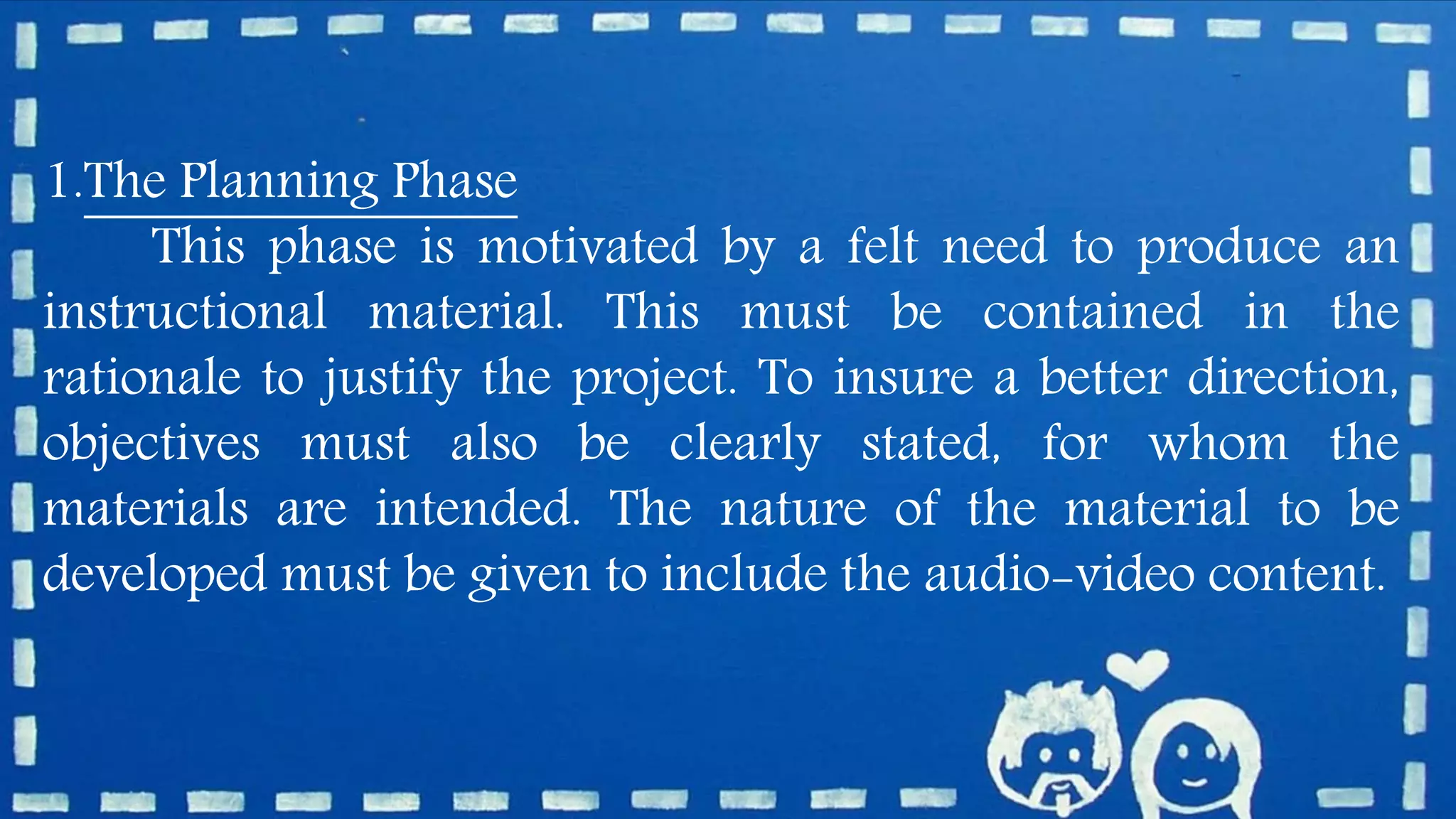 1.The Planning Phase
This phase is motivated by a felt need to produce an
instructional material. This must be contained in the
rationale to justify the project. To insure a better direction,
objectives must also be clearly stated, for whom the
materials are intended. The nature of the material to be
developed must be given to include the audio-video content.
 