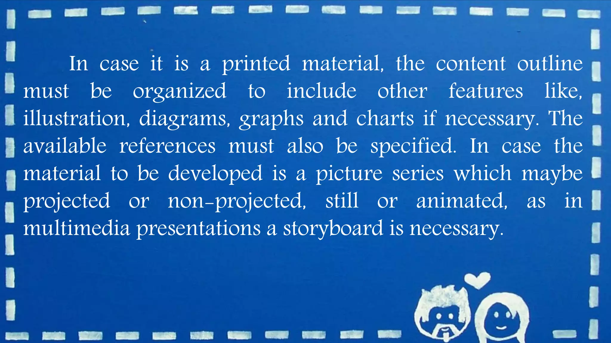 In case it is a printed material, the content outline
must be organized to include other features like,
illustration, diagrams, graphs and charts if necessary. The
available references must also be specified. In case the
material to be developed is a picture series which maybe
projected or non-projected, still or animated, as in
multimedia presentations a storyboard is necessary.
 