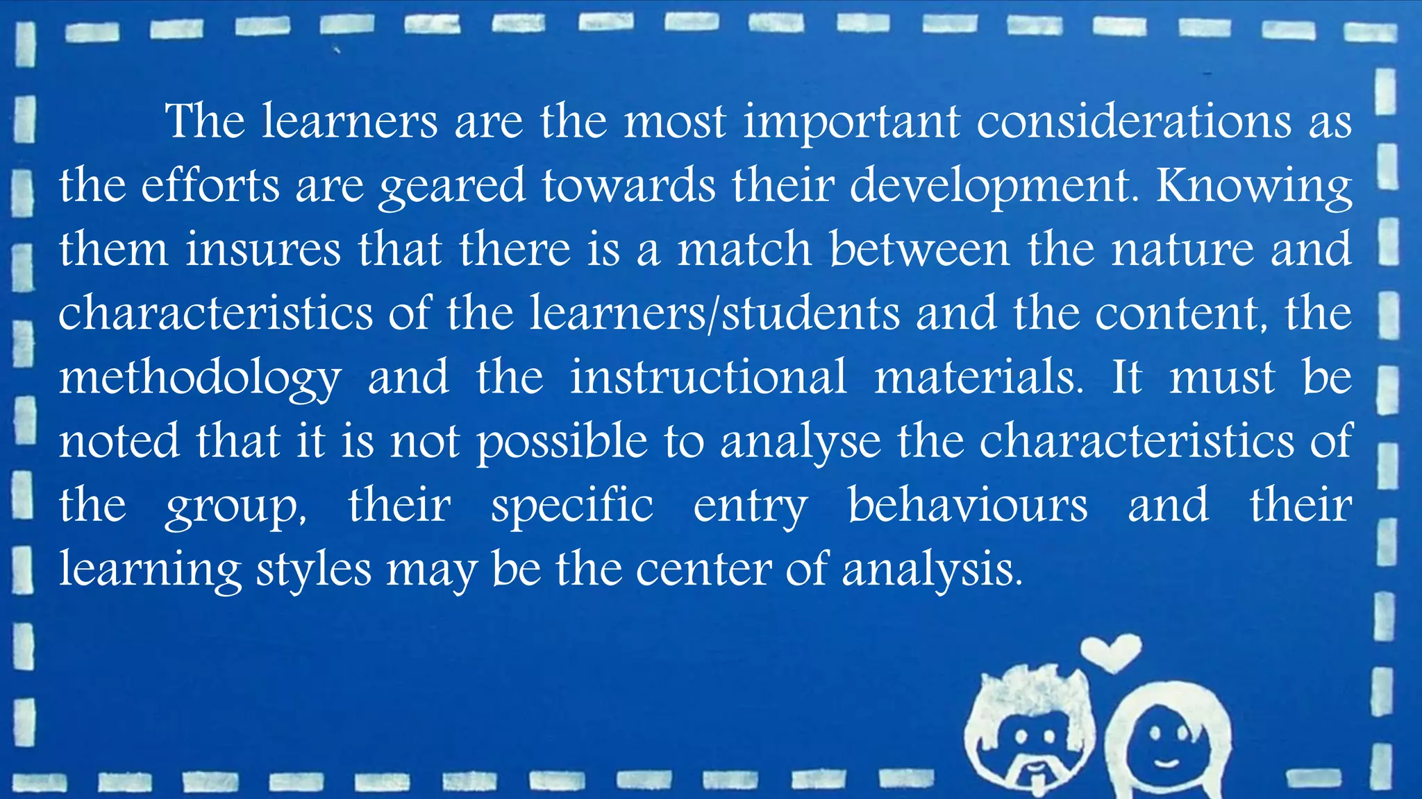 The learners are the most important considerations as
the efforts are geared towards their development. Knowing
them insures that there is a match between the nature and
characteristics of the learners/students and the content, the
methodology and the instructional materials. It must be
noted that it is not possible to analyse the characteristics of
the group, their specific entry behaviours and their
learning styles may be the center of analysis.
 