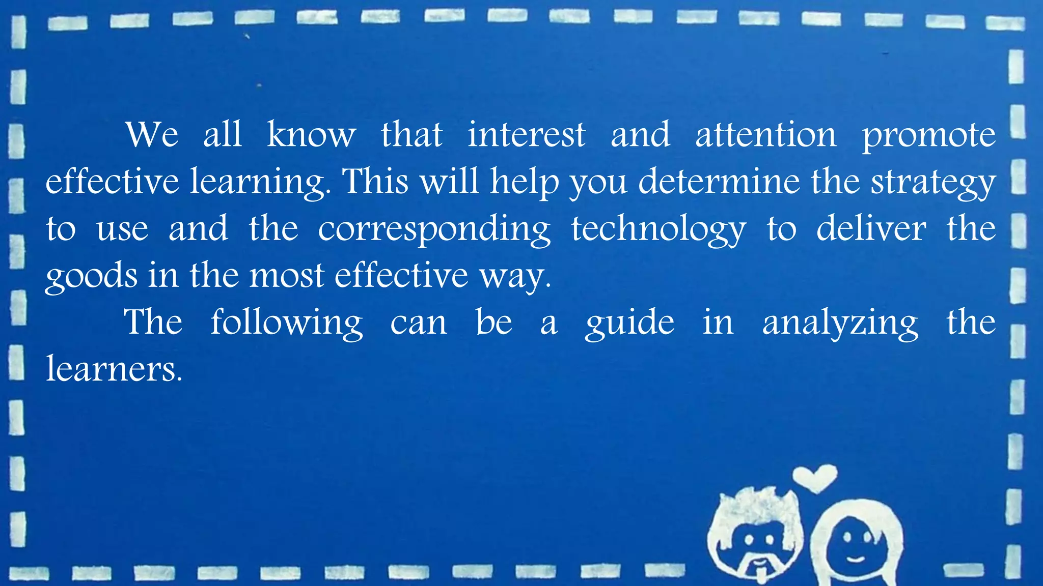 We all know that interest and attention promote
effective learning. This will help you determine the strategy
to use and the corresponding technology to deliver the
goods in the most effective way.
The following can be a guide in analyzing the
learners.
 