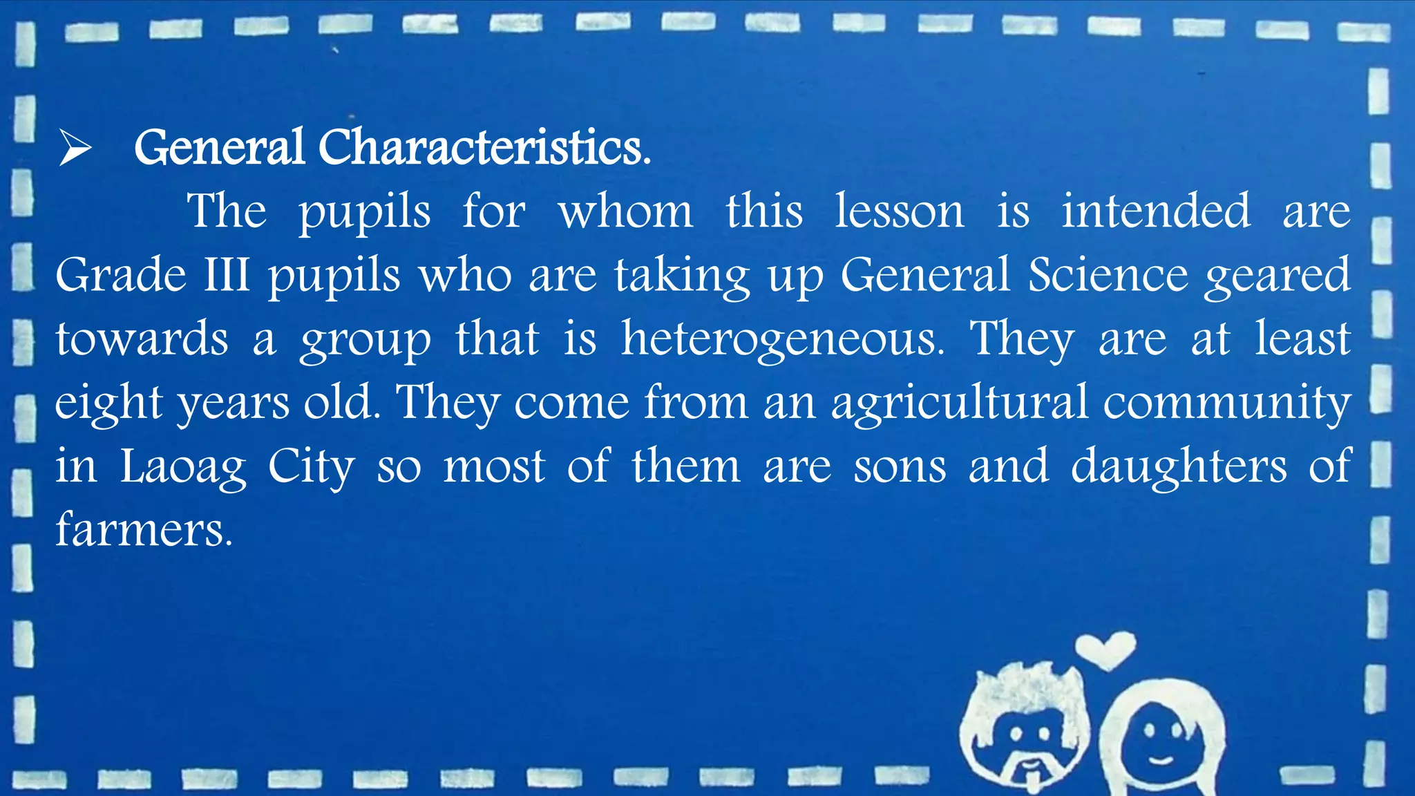  General Characteristics.
The pupils for whom this lesson is intended are
Grade III pupils who are taking up General Science geared
towards a group that is heterogeneous. They are at least
eight years old. They come from an agricultural community
in Laoag City so most of them are sons and daughters of
farmers.
 