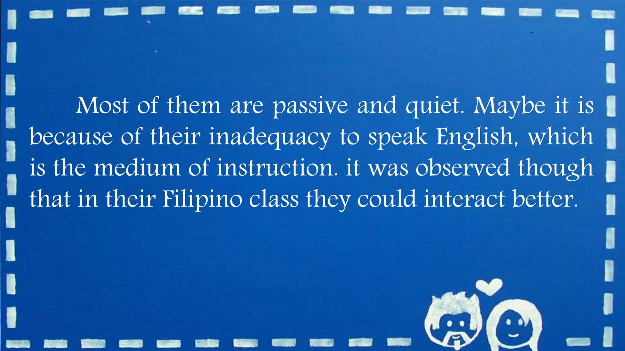 Most of them are passive and quiet. Maybe it is
because of their inadequacy to speak English, which
is the medium of instruction. it was observed though
that in their Filipino class they could interact better.
 