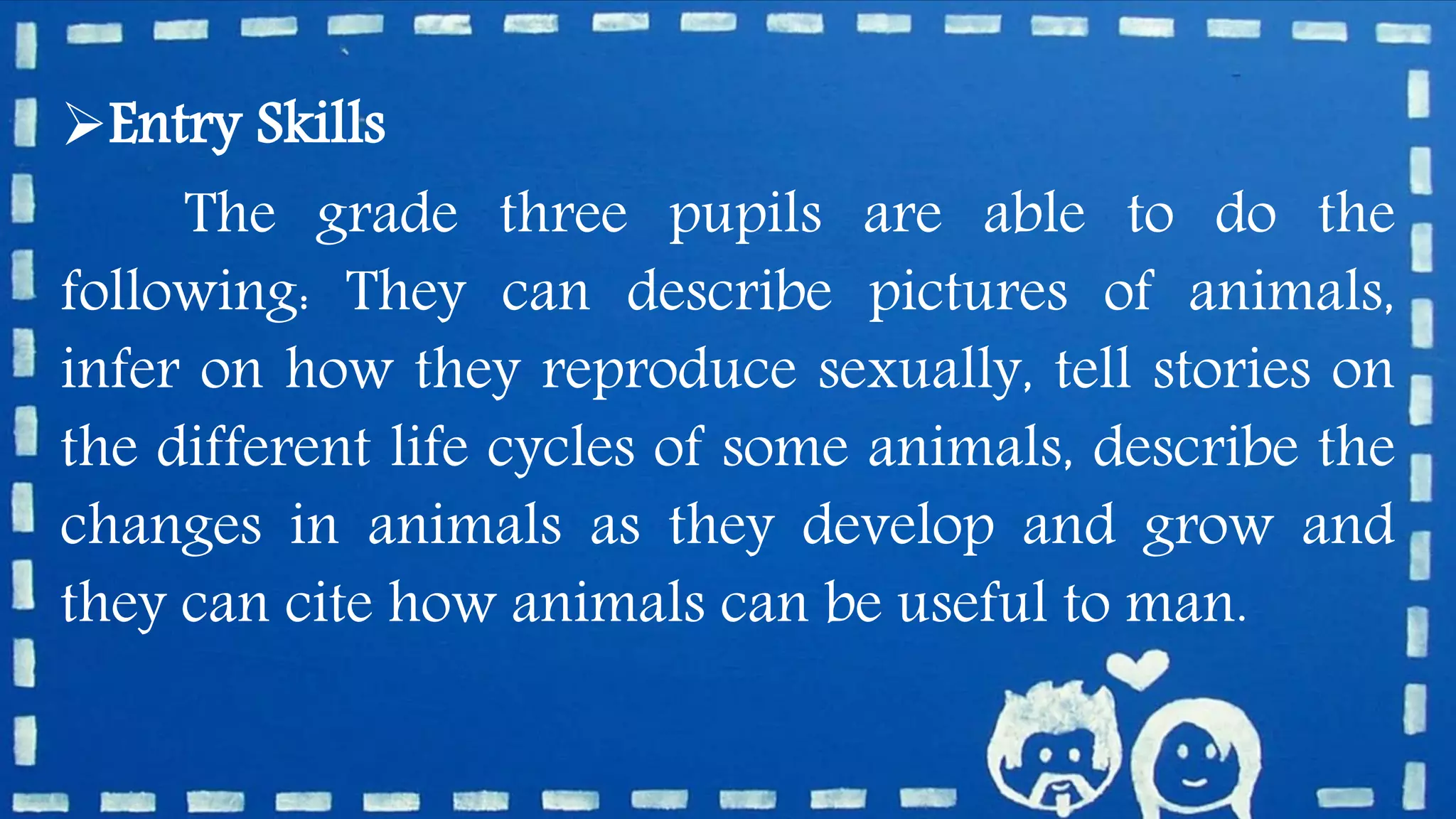 Entry Skills
The grade three pupils are able to do the
following: They can describe pictures of animals,
infer on how they reproduce sexually, tell stories on
the different life cycles of some animals, describe the
changes in animals as they develop and grow and
they can cite how animals can be useful to man.
 
