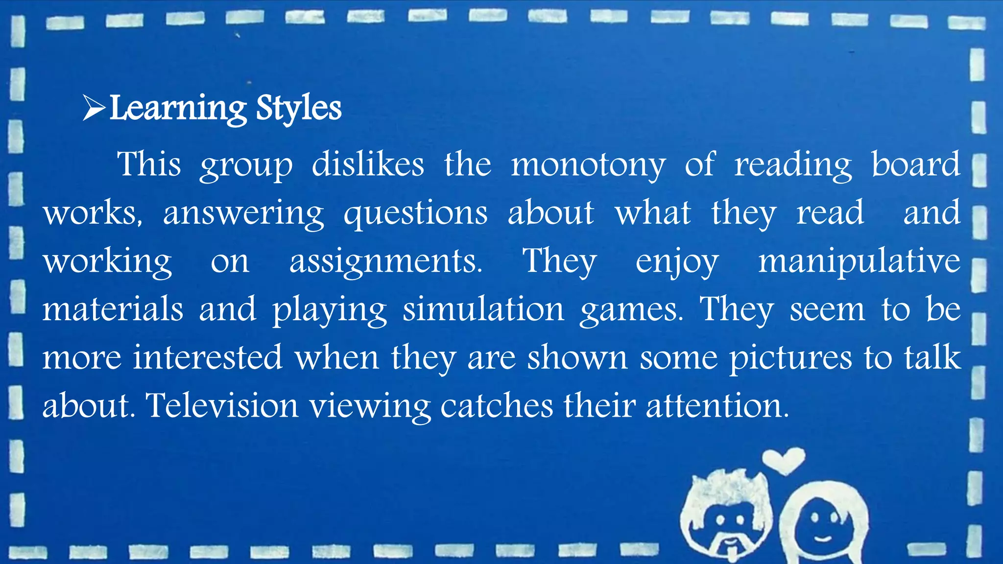 Learning Styles
This group dislikes the monotony of reading board
works, answering questions about what they read and
working on assignments. They enjoy manipulative
materials and playing simulation games. They seem to be
more interested when they are shown some pictures to talk
about. Television viewing catches their attention.
 