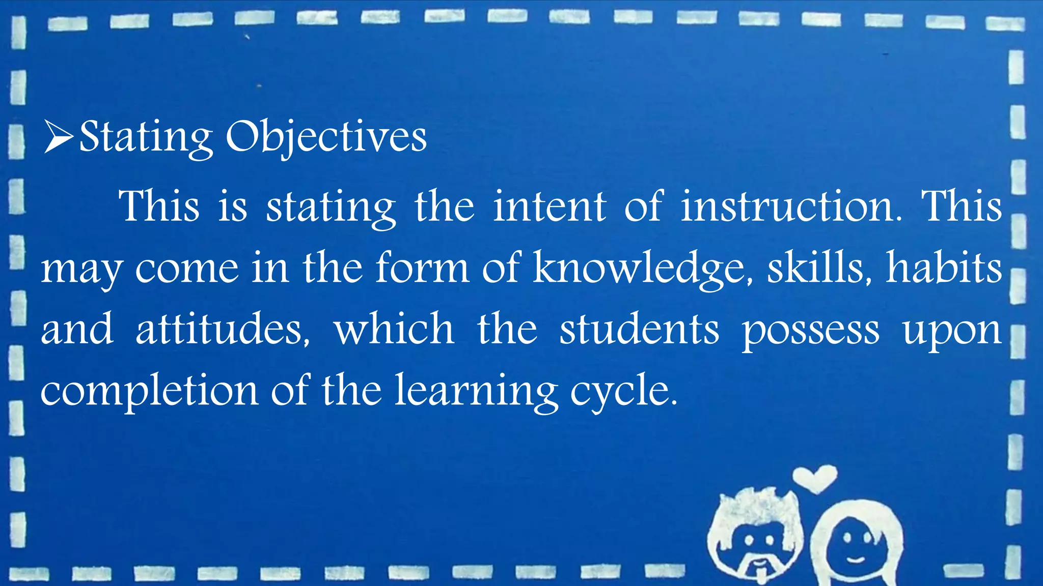 Stating Objectives
This is stating the intent of instruction. This
may come in the form of knowledge, skills, habits
and attitudes, which the students possess upon
completion of the learning cycle.
 