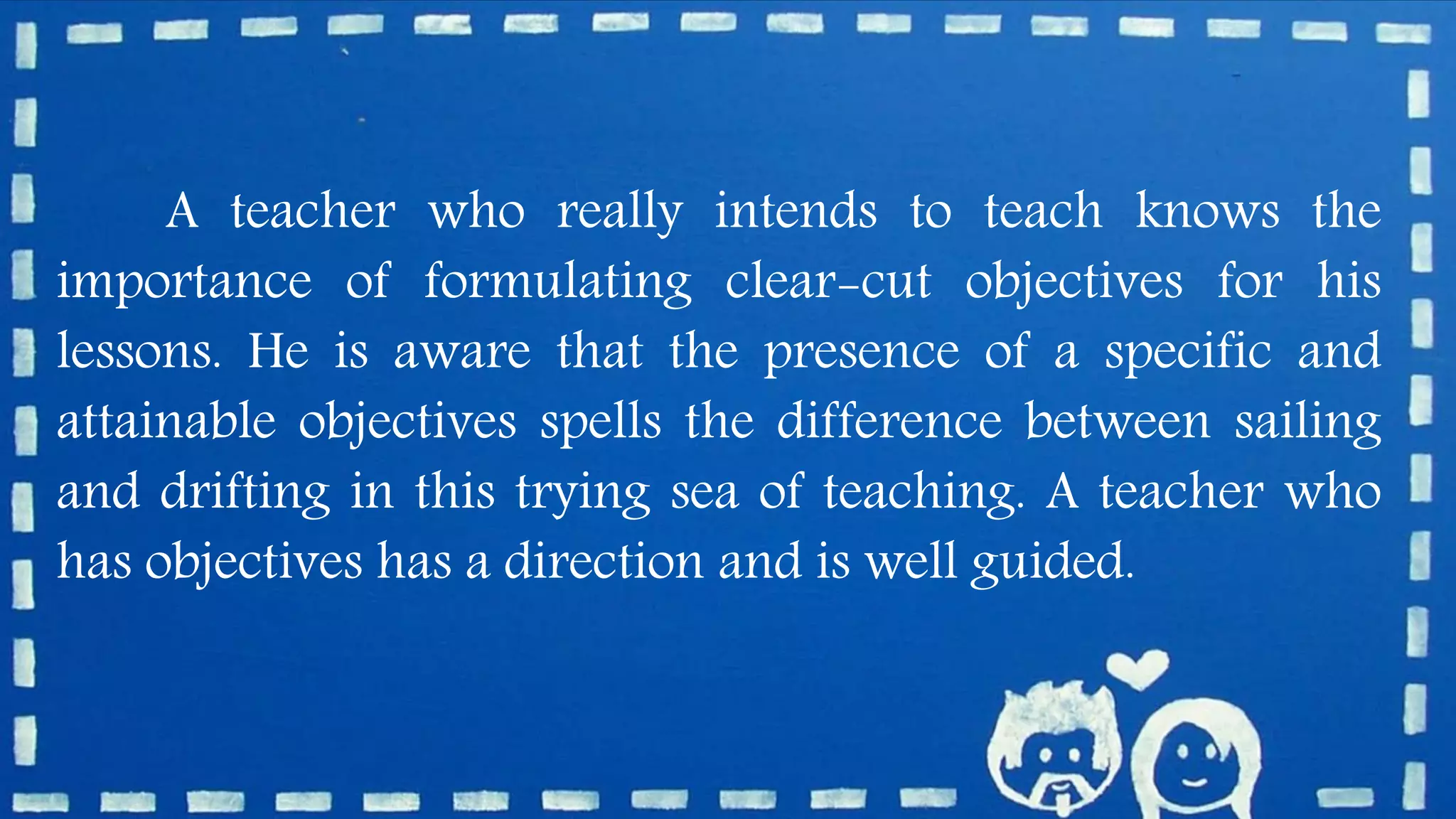 A teacher who really intends to teach knows the
importance of formulating clear-cut objectives for his
lessons. He is aware that the presence of a specific and
attainable objectives spells the difference between sailing
and drifting in this trying sea of teaching. A teacher who
has objectives has a direction and is well guided.
 