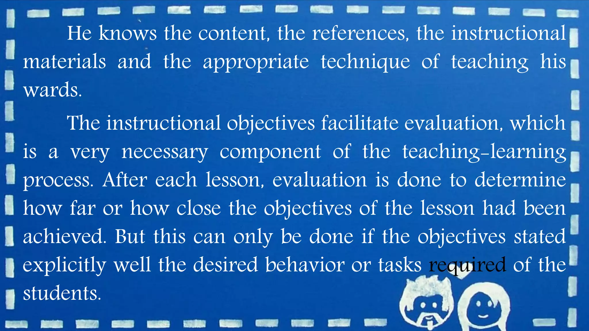 He knows the content, the references, the instructional
materials and the appropriate technique of teaching his
wards.
The instructional objectives facilitate evaluation, which
is a very necessary component of the teaching-learning
process. After each lesson, evaluation is done to determine
how far or how close the objectives of the lesson had been
achieved. But this can only be done if the objectives stated
explicitly well the desired behavior or tasks required of the
students.
 