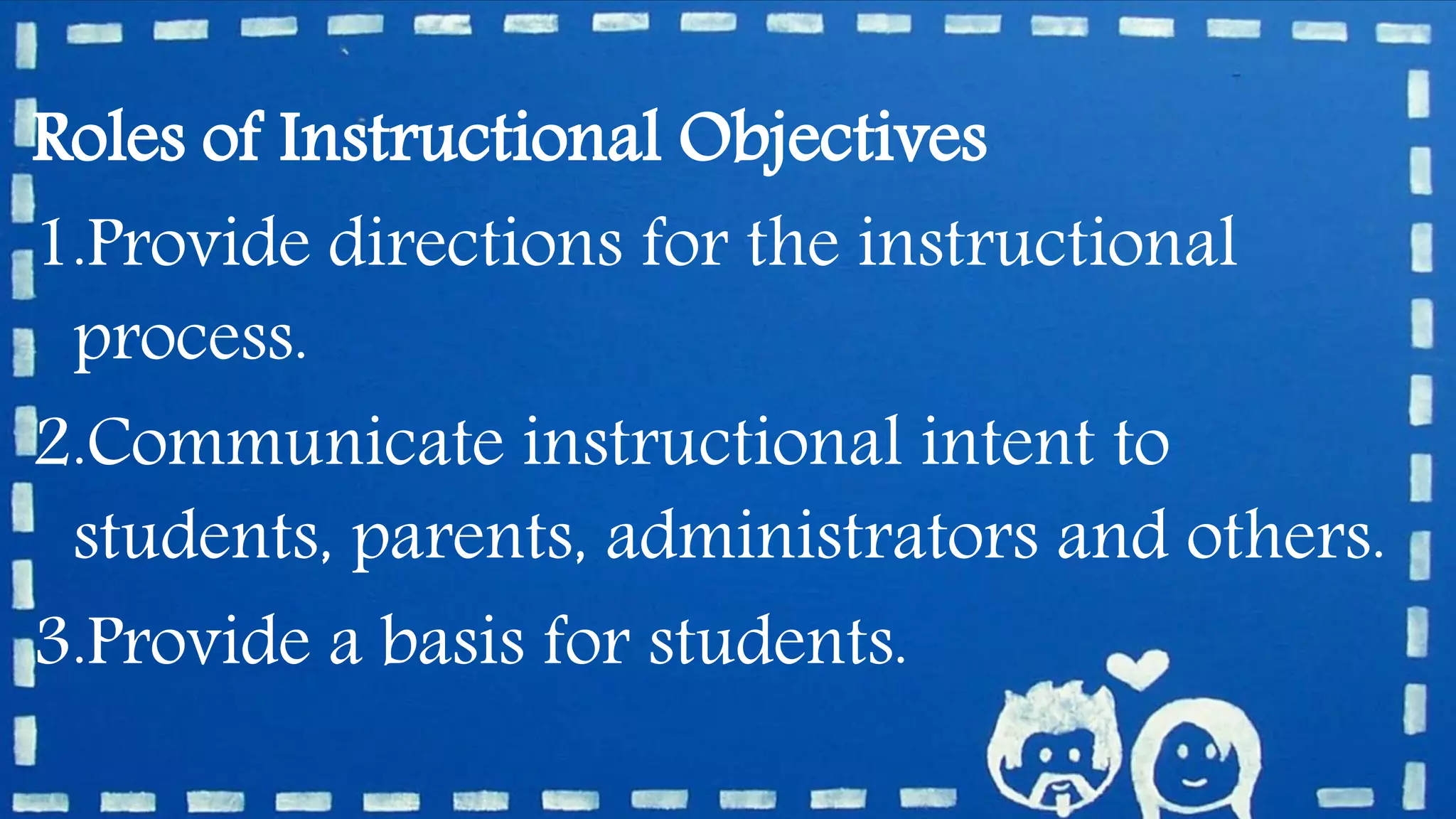 Roles of Instructional Objectives
1.Provide directions for the instructional
process.
2.Communicate instructional intent to
students, parents, administrators and others.
3.Provide a basis for students.
 