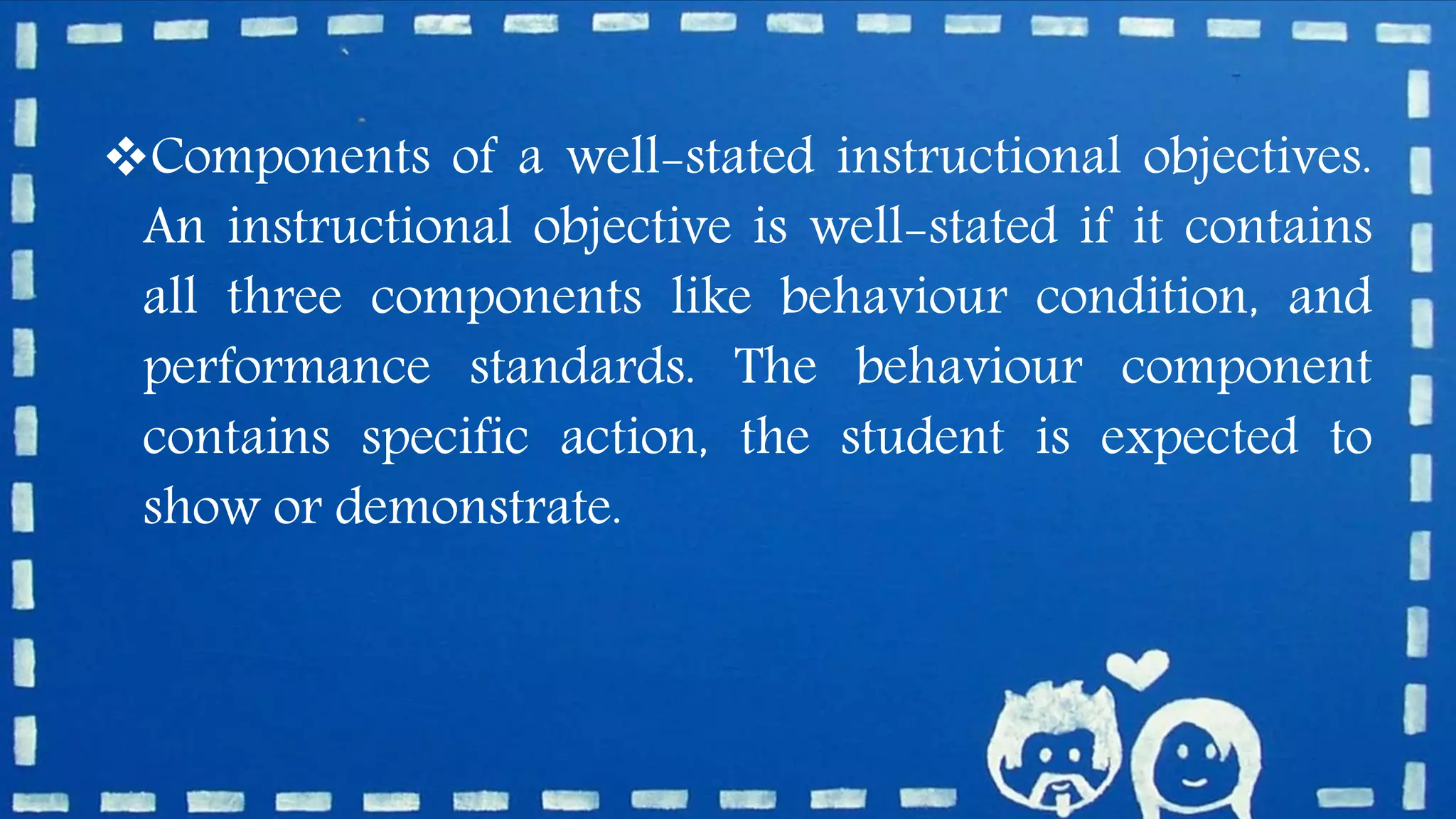 Components of a well-stated instructional objectives.
An instructional objective is well-stated if it contains
all three components like behaviour condition, and
performance standards. The behaviour component
contains specific action, the student is expected to
show or demonstrate.
 