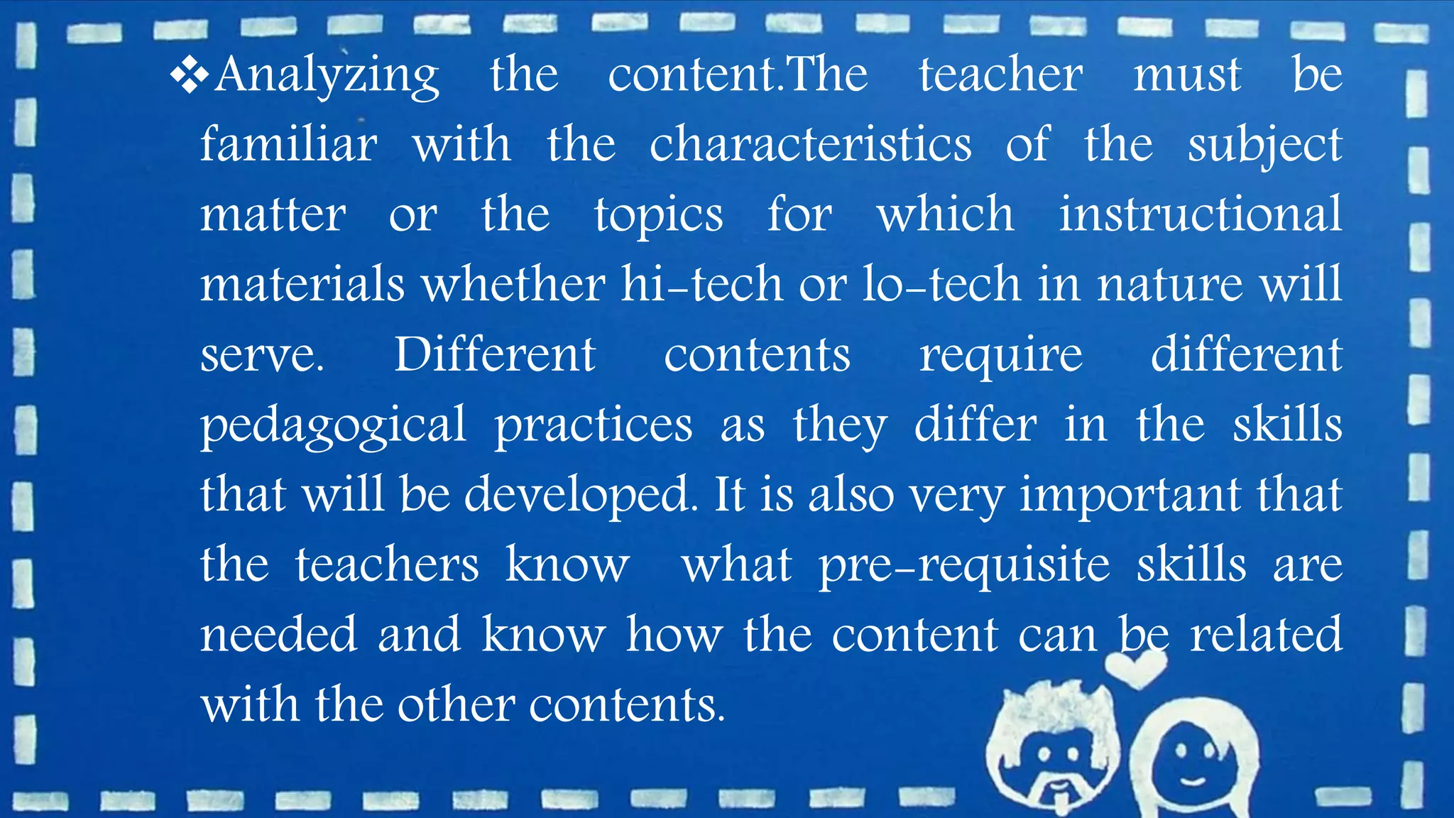 Analyzing the content.The teacher must be
familiar with the characteristics of the subject
matter or the topics for which instructional
materials whether hi-tech or lo-tech in nature will
serve. Different contents require different
pedagogical practices as they differ in the skills
that will be developed. It is also very important that
the teachers know what pre-requisite skills are
needed and know how the content can be related
with the other contents.
 