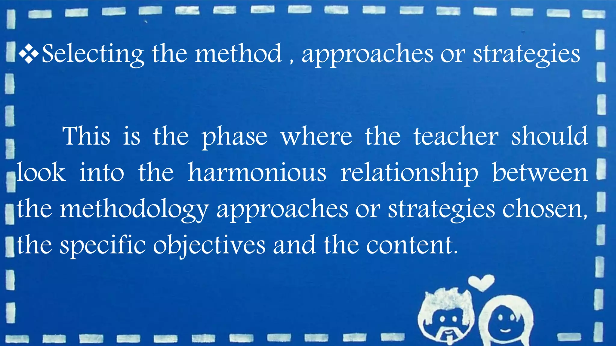 Selecting the method , approaches or strategies
This is the phase where the teacher should
look into the harmonious relationship between
the methodology approaches or strategies chosen,
the specific objectives and the content.
 