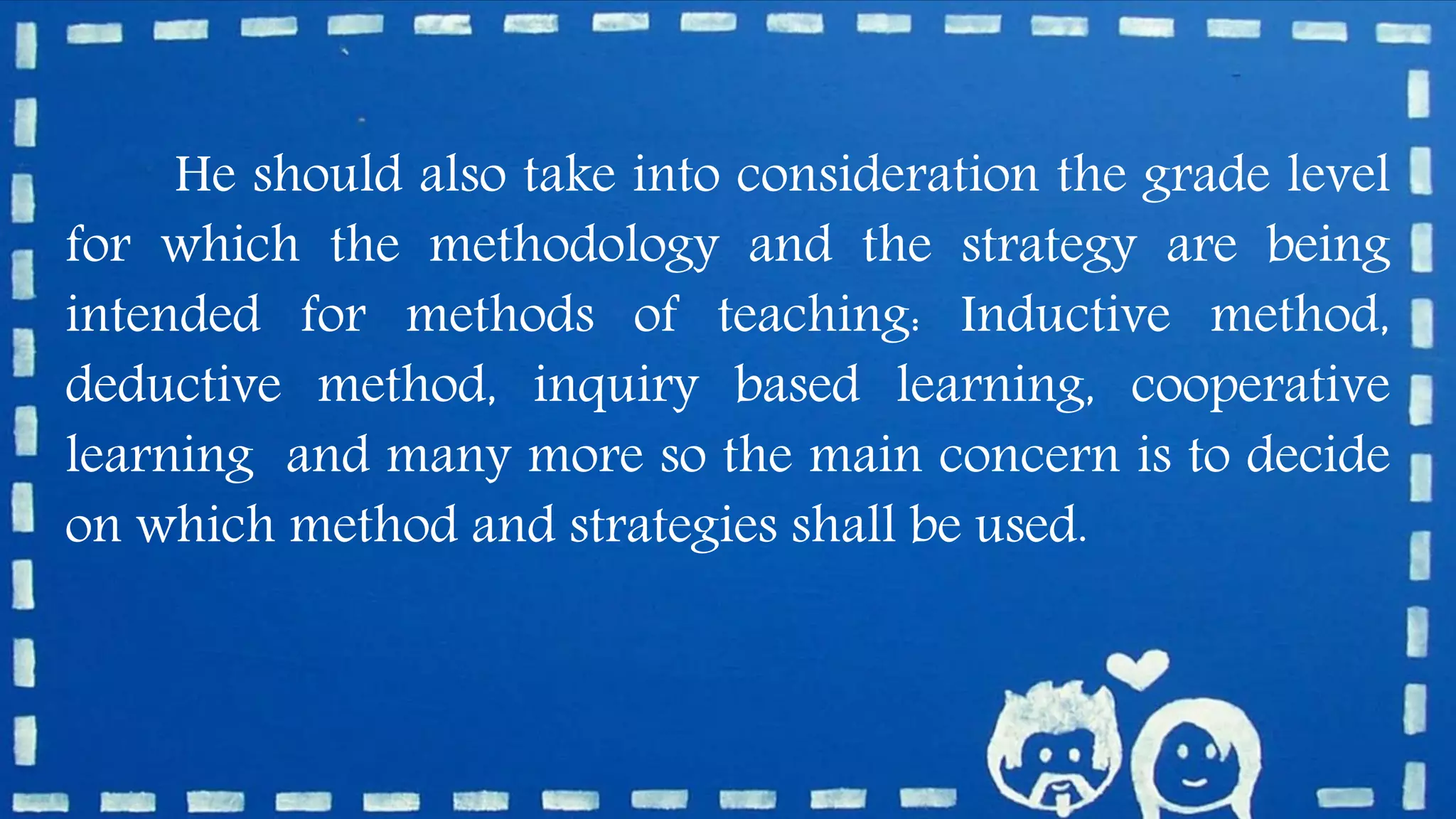 He should also take into consideration the grade level
for which the methodology and the strategy are being
intended for methods of teaching: Inductive method,
deductive method, inquiry based learning, cooperative
learning and many more so the main concern is to decide
on which method and strategies shall be used.
 