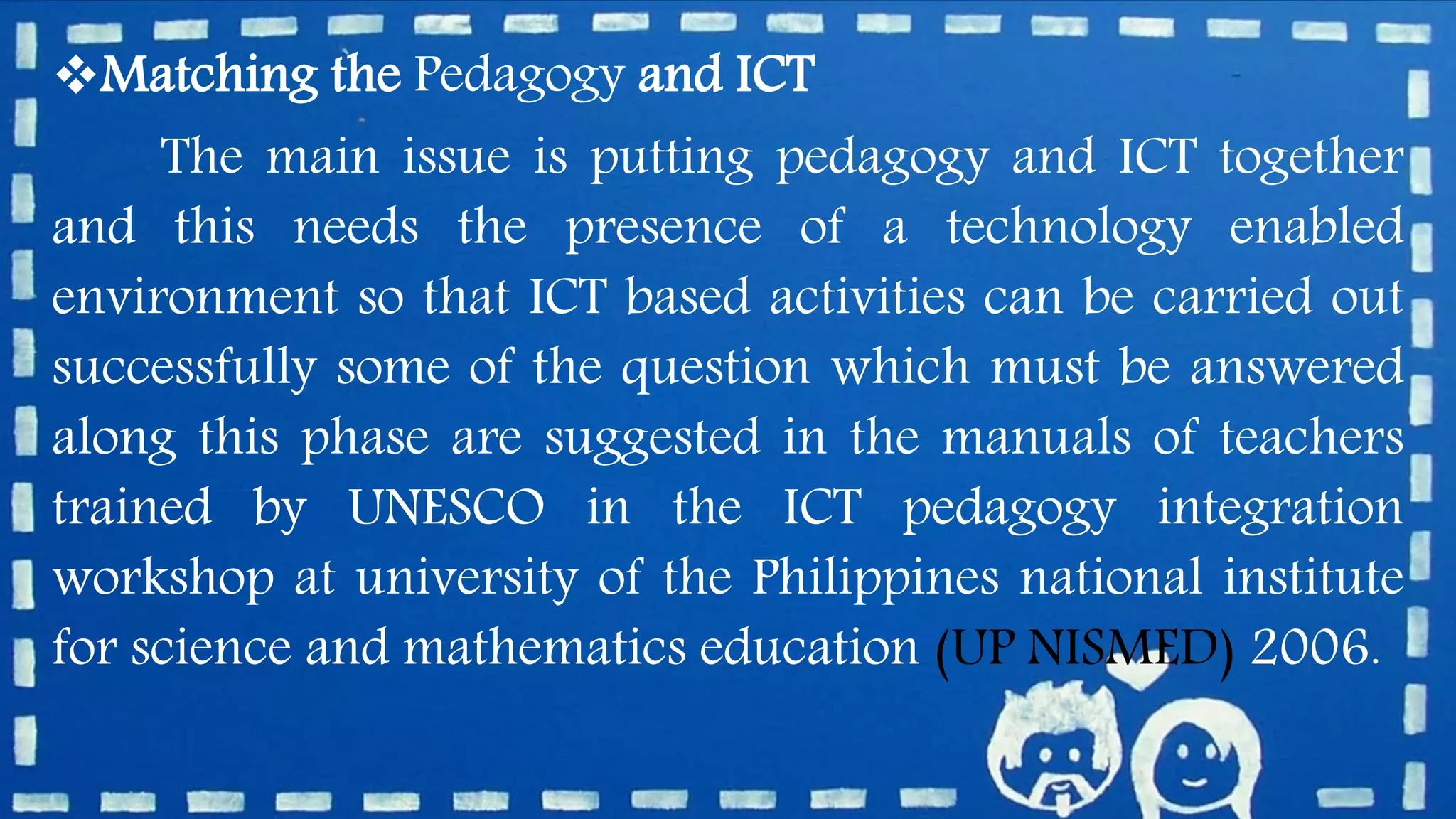 Matching the Pedagogy and ICT
The main issue is putting pedagogy and ICT together
and this needs the presence of a technology enabled
environment so that ICT based activities can be carried out
successfully some of the question which must be answered
along this phase are suggested in the manuals of teachers
trained by UNESCO in the ICT pedagogy integration
workshop at university of the Philippines national institute
for science and mathematics education (UP NISMED) 2006.
 