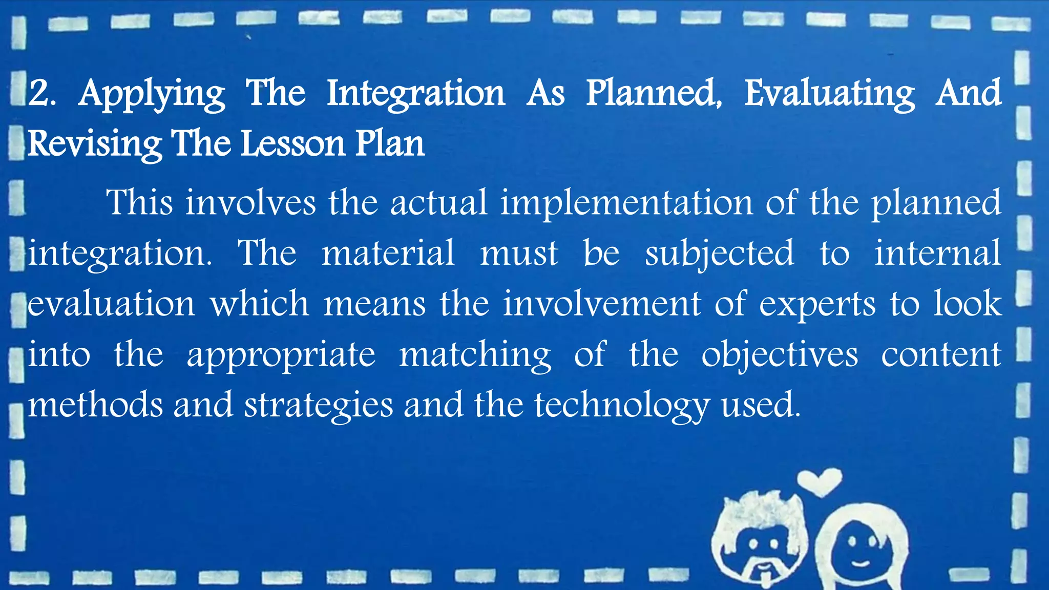 2. Applying The Integration As Planned, Evaluating And
Revising The Lesson Plan
This involves the actual implementation of the planned
integration. The material must be subjected to internal
evaluation which means the involvement of experts to look
into the appropriate matching of the objectives content
methods and strategies and the technology used.
 