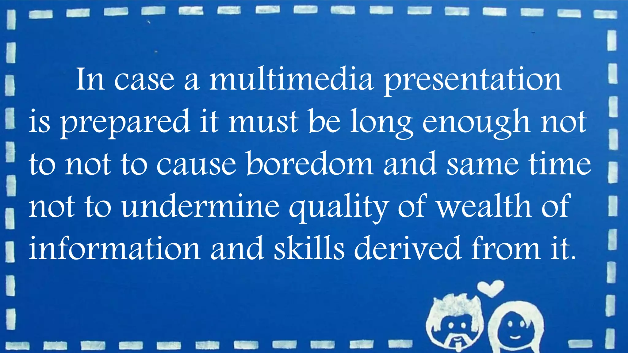 In case a multimedia presentation
is prepared it must be long enough not
to not to cause boredom and same time
not to undermine quality of wealth of
information and skills derived from it.
 