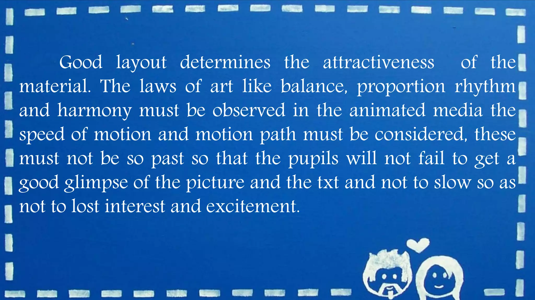 Good layout determines the attractiveness of the
material. The laws of art like balance, proportion rhythm
and harmony must be observed in the animated media the
speed of motion and motion path must be considered, these
must not be so past so that the pupils will not fail to get a
good glimpse of the picture and the txt and not to slow so as
not to lost interest and excitement.
 