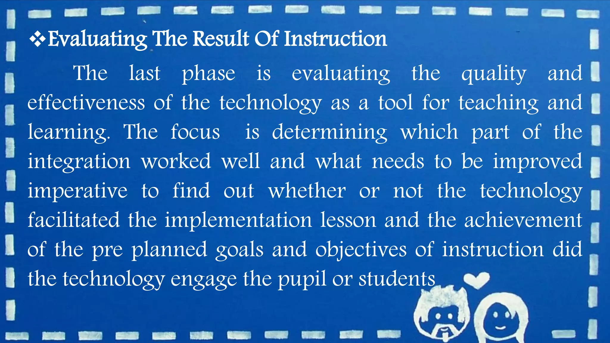Evaluating The Result Of Instruction
The last phase is evaluating the quality and
effectiveness of the technology as a tool for teaching and
learning. The focus is determining which part of the
integration worked well and what needs to be improved
imperative to find out whether or not the technology
facilitated the implementation lesson and the achievement
of the pre planned goals and objectives of instruction did
the technology engage the pupil or students
 