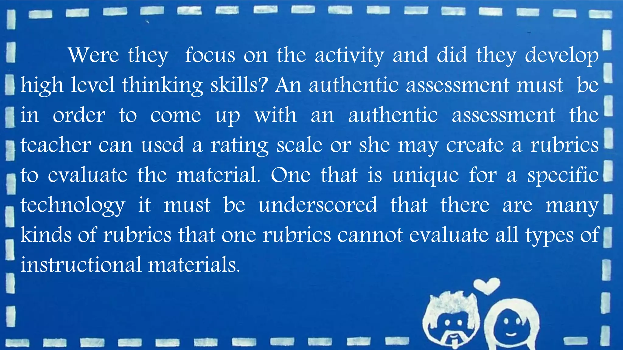 Were they focus on the activity and did they develop
high level thinking skills? An authentic assessment must be
in order to come up with an authentic assessment the
teacher can used a rating scale or she may create a rubrics
to evaluate the material. One that is unique for a specific
technology it must be underscored that there are many
kinds of rubrics that one rubrics cannot evaluate all types of
instructional materials.
 