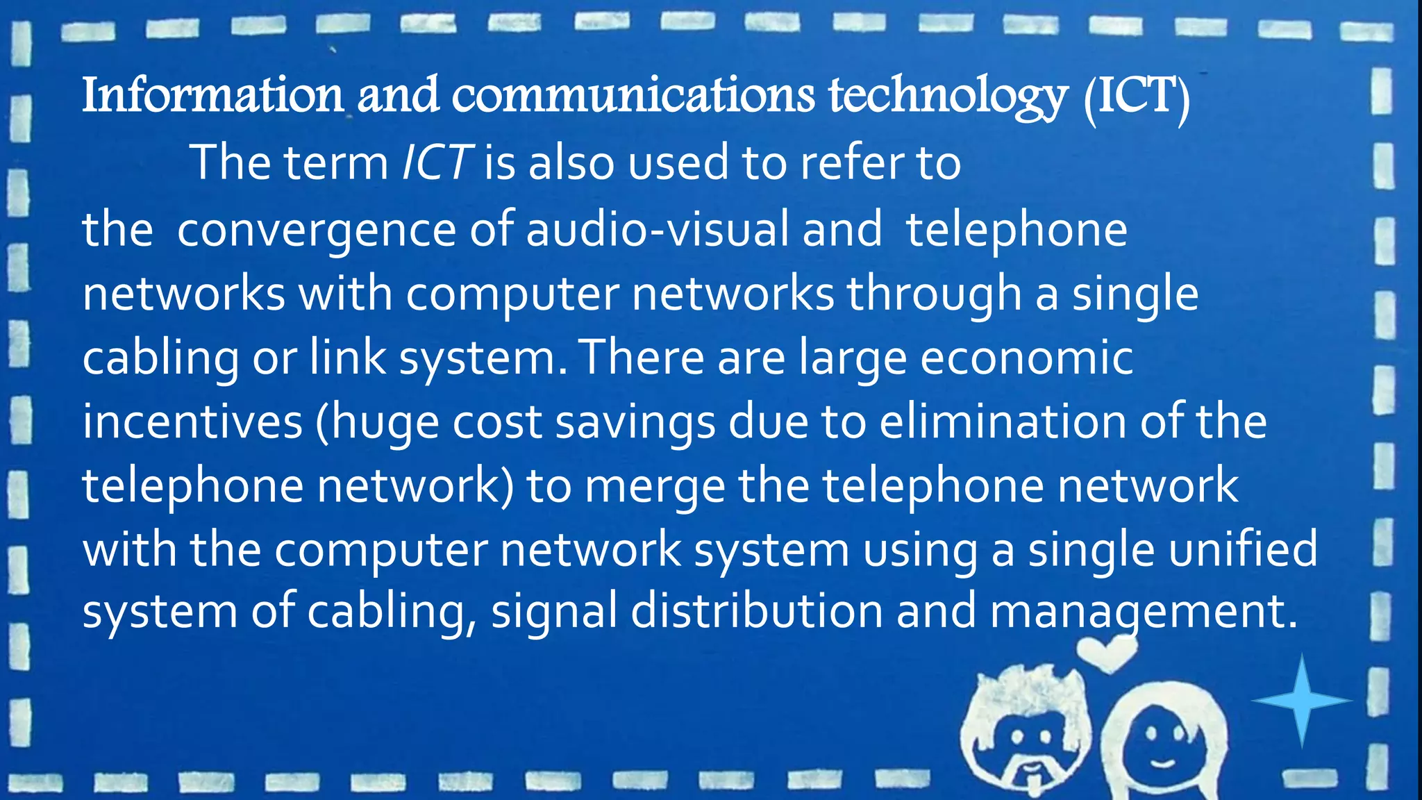 Information and communications technology (ICT)
The term ICT is also used to refer to
the convergence of audio-visual and telephone
networks with computer networks through a single
cabling or link system.There are large economic
incentives (huge cost savings due to elimination of the
telephone network) to merge the telephone network
with the computer network system using a single unified
system of cabling, signal distribution and management.
 