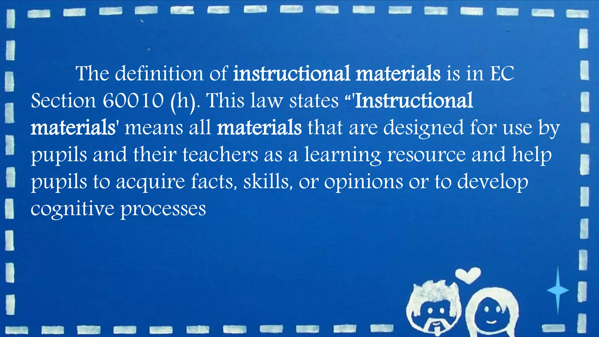 The definition of instructional materials is in EC
Section 60010 (h). This law states “'Instructional
materials' means all materials that are designed for use by
pupils and their teachers as a learning resource and help
pupils to acquire facts, skills, or opinions or to develop
cognitive processes
 