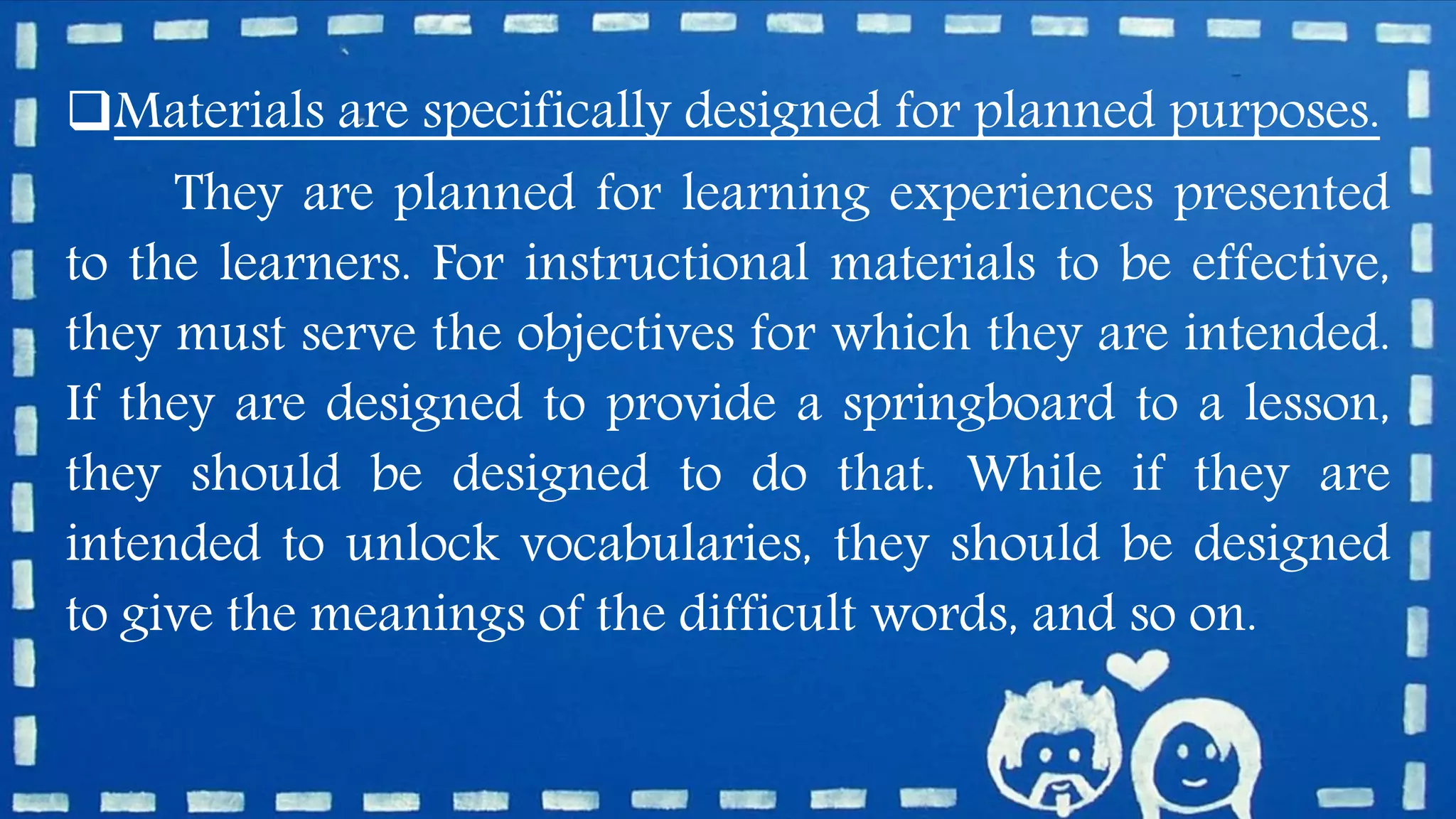 Materials are specifically designed for planned purposes.
They are planned for learning experiences presented
to the learners. For instructional materials to be effective,
they must serve the objectives for which they are intended.
If they are designed to provide a springboard to a lesson,
they should be designed to do that. While if they are
intended to unlock vocabularies, they should be designed
to give the meanings of the difficult words, and so on.
 