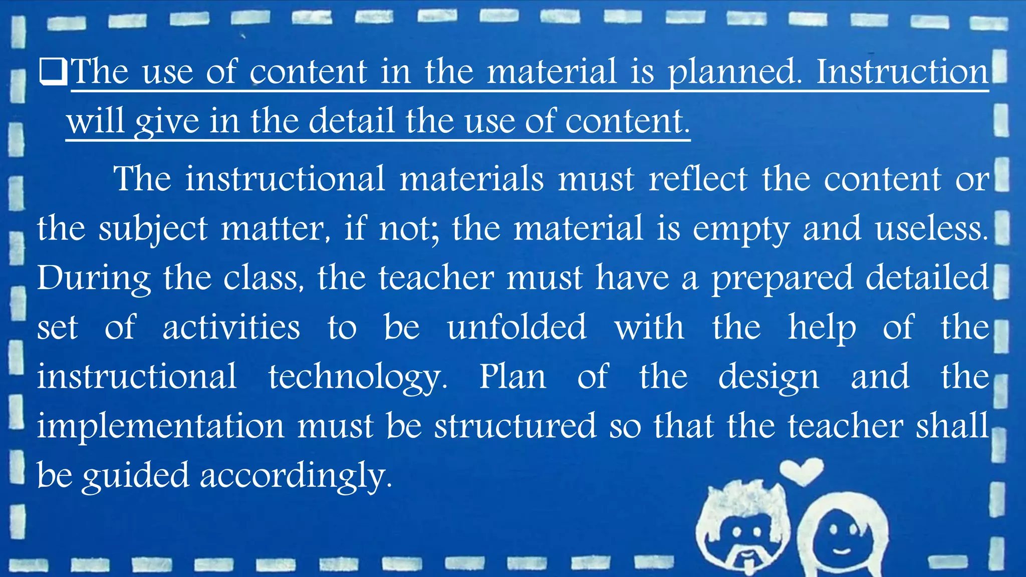 The use of content in the material is planned. Instruction
will give in the detail the use of content.
The instructional materials must reflect the content or
the subject matter, if not; the material is empty and useless.
During the class, the teacher must have a prepared detailed
set of activities to be unfolded with the help of the
instructional technology. Plan of the design and the
implementation must be structured so that the teacher shall
be guided accordingly.
 