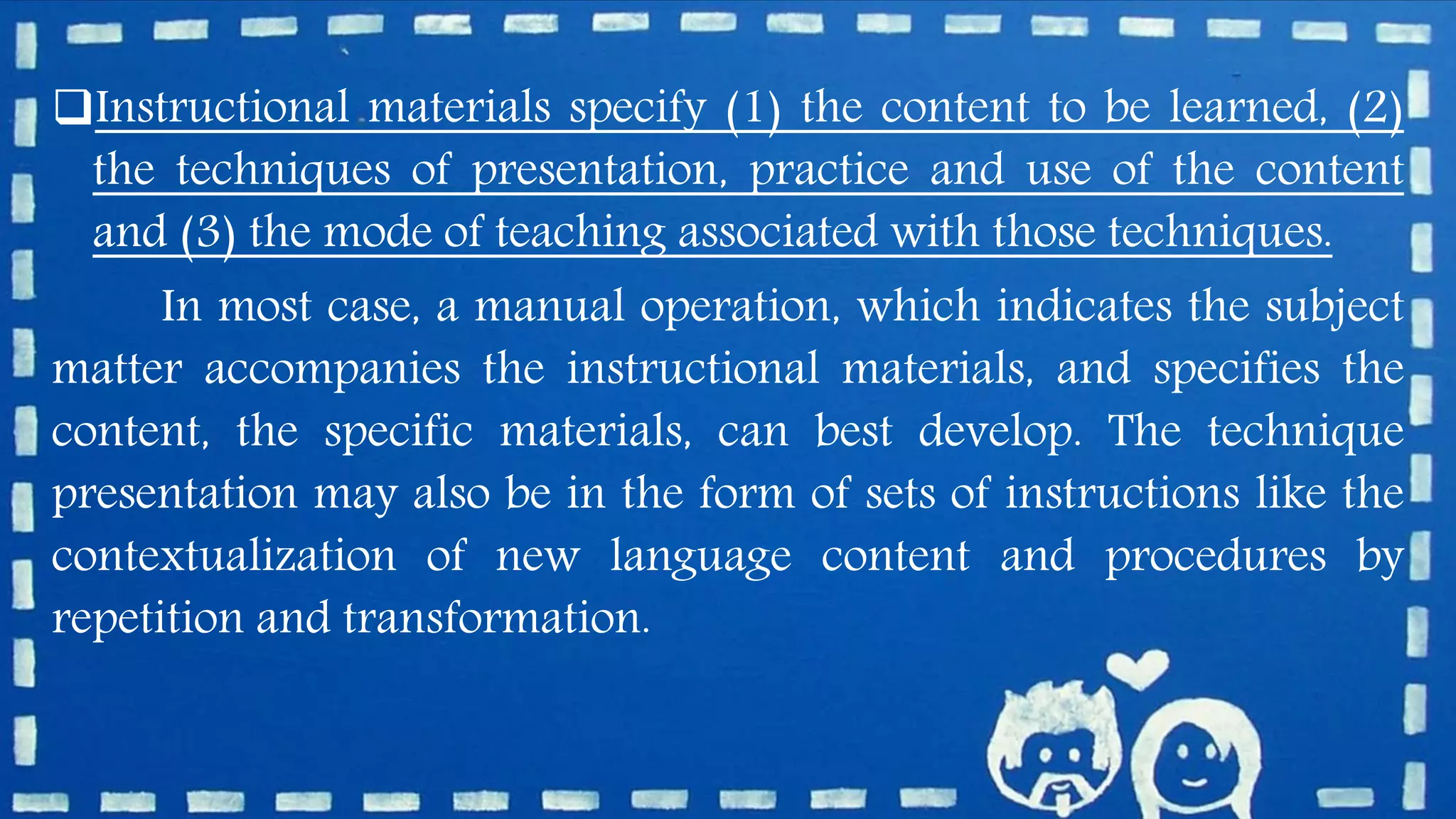 Instructional materials specify (1) the content to be learned, (2)
the techniques of presentation, practice and use of the content
and (3) the mode of teaching associated with those techniques.
In most case, a manual operation, which indicates the subject
matter accompanies the instructional materials, and specifies the
content, the specific materials, can best develop. The technique
presentation may also be in the form of sets of instructions like the
contextualization of new language content and procedures by
repetition and transformation.
 