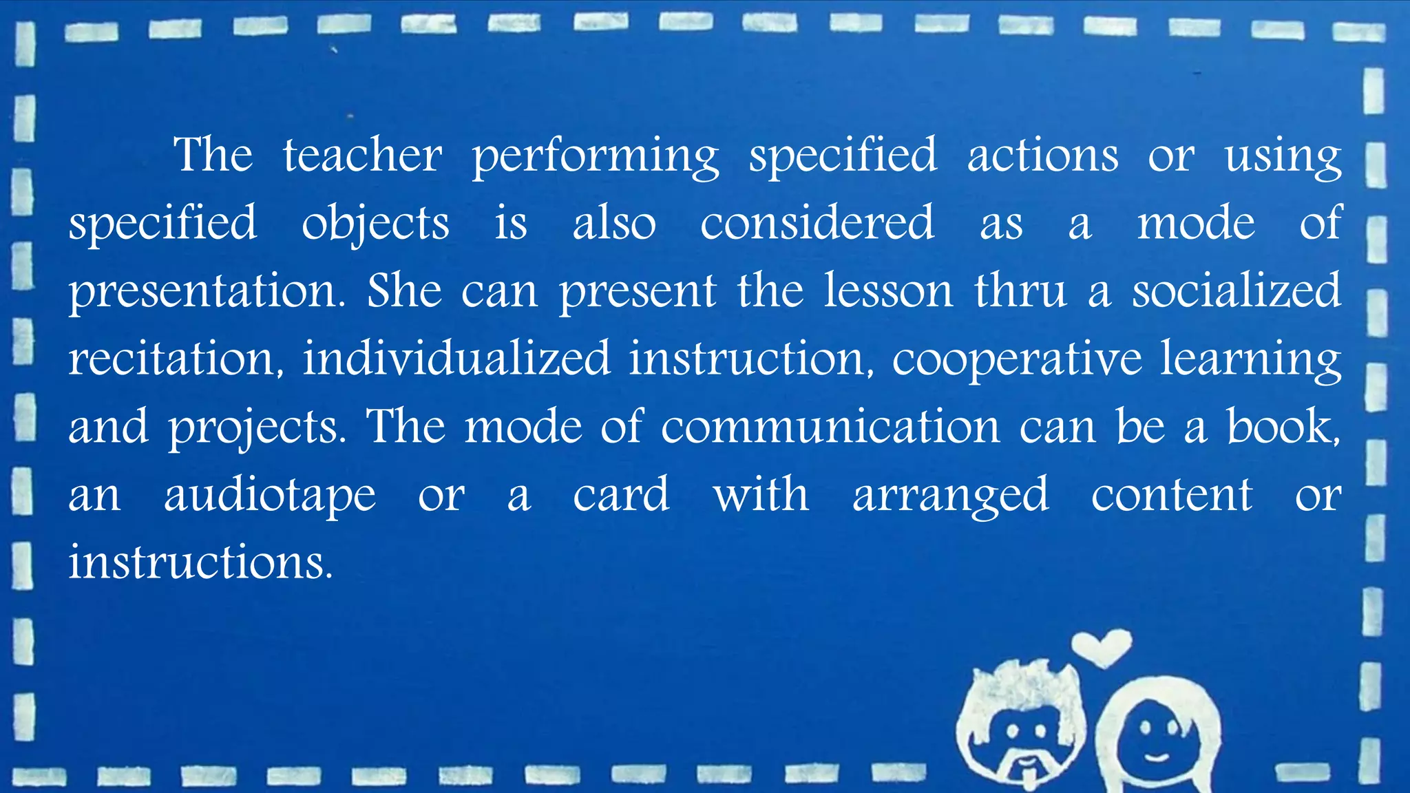 The teacher performing specified actions or using
specified objects is also considered as a mode of
presentation. She can present the lesson thru a socialized
recitation, individualized instruction, cooperative learning
and projects. The mode of communication can be a book,
an audiotape or a card with arranged content or
instructions.
 