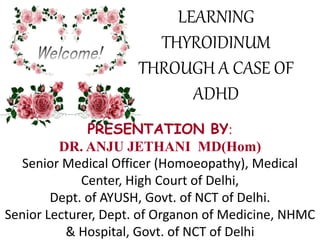 PRESENTATION BY:
DR. ANJU JETHANI MD(Hom)
Senior Medical Officer (Homoeopathy), Medical
Center, High Court of Delhi,
Dept. of AYUSH, Govt. of NCT of Delhi.
Senior Lecturer, Dept. of Organon of Medicine, NHMC
& Hospital, Govt. of NCT of Delhi
LEARNING
THYROIDINUM
THROUGH A CASE OF
ADHD
 